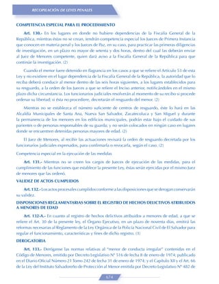 RECOPILACIÓN DE LEYES PENALES


COMPETENCIA ESPECIAL PARA EL PROCEDIMIENTO
     Art. 130.- En los lugares en donde no hubiere dependencias de la Fiscalía General de la
República, mientras éstas no se crean, tendrán competencia especial los Jueces de Primera Instancia
que conocen en materia penal y los Jueces de Paz, en su caso, para practicar las primeras diligencias
de investigación, en un plazo no mayor de setenta y dos horas, dentro del cual las deberán enviar
al Juez de Menores competente, quien dará aviso a la Fiscalía General de la República para que
continúe la investigación. (2)
    Cuando el menor fuere detenido en ﬂagrancia en los casos a que se reﬁere el Artículo 53 de esta
Ley y no existiere en el lugar dependencia de la Fiscalía General de la República, la autoridad que lo
reciba deberá conducir al menor dentro de las seis horas siguientes, a los lugares establecidos para
su resguardo, a la orden de los Jueces a que se reﬁere el Inciso anterior, notiﬁcándoles en el mismo
plazo dicha circunstancia. Los funcionarios judiciales resolverán al momento de su recibo si procede
ordenar su libertad; si ésta no procediere, decretarán el resguardo del menor. (2)
    Mientras no se establezca el número suﬁciente de centros de resguardo, éste lo hará en las
Alcaldía Municipales de Santa Ana, Nueva San Salvador, Zacatecoluca y San Miguel y durante
la permanencia de los menores en los ediﬁcios municipales, podrán estar bajo el cuidado de sus
parientes o de personas responsables de su guarda; y no serán colocados en ningún caso en lugares
donde se encuentren detenidas personas mayores de edad. (2)

    El Juez de Menores, al recibir las actuaciones revisará la orden de resguardo decretada por los
funcionarios judiciales expresados, para conﬁrmarla o revocarla, según el caso. (2)
Competencia especial en la ejecución de las medidas

    Art. 131.- Mientras no se creen los cargos de Jueces de ejecución de las medidas, para el
cumplimiento de las funciones que establece la presente Ley, éstas serán ejercidas por el mismo Juez
de menores que las ordenó.
VALIDEZ DE ACTOS CUMPLIDOS
    Art. 132.- Los actos procesales cumplidos conforme a las disposiciones que se derogan conservarán
su validez.
DISPOSICIONES REGLAMENTARIAS SOBRE EL REGISTRO DE HECHOS DELICTIVOS ATRIBUIDOS
A MENORES DE EDAD

    Art. 132-A.- En cuanto al registro de hechos delictivos atribuidos a menores de edad, a que se
reﬁere el Art. 30 de la presente ley, el Órgano Ejecutivo, en un plazo de noventa días, emitirá las
reformas necesarias al Reglamento de la Ley Orgánica de la Policía Nacional Civil de El Salvador para
regular el funcionamiento, características y ﬁnes de dicho registro. (3)
DEROGATORIA
    Art. 133.- Deróganse las normas relativas al “menor de conducta irregular” contenidas en el
Código de Menores, emitido por Decreto Legislativo Nº 516 de fecha 8 de enero de 1974; publicado
en el Diario Oﬁcial Número 21 Tomo 242 de fecha 31 de enero de 1974; y el Capítulo XII y el Art. 66
de la Ley del Instituto Salvadoreño de Protección al Menor emitida por Decreto Legislativo Nº 482 de

                                                   674
 