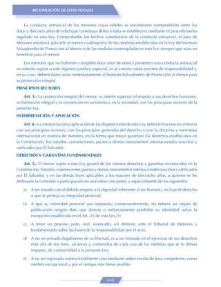 RECOPILACIÓN DE LEYES PENALES


    La conducta antisocial de los menores cuyas edades se encontraren comprendidas entre los
doce y dieciséis años de edad que constituya delito o falta se establecerá mediante el procedimiento
regulado en esta Ley. Comprobados los hechos constitutivos de la conducta antisocial, el Juez de
Menores resolverá aplicarle al menor cualesquiera de las medidas establecidas en la Ley del Instituto
Salvadoreño de Protección al Menor o de las medidas contempladas en esta Ley siempre que sean en
beneﬁcio para el menor.

    Los menores que no hubieren cumplido doce años de edad y presenten una conducta antisocial
no estarán sujetos a este régimen jurídico especial, ni al común; están exentos de responsabilidad y,
en su caso, deberá darse aviso inmediatamente al Instituto Salvadoreño de Protección al Menor para
su protección integral.
PRINCIPIOS RECTORES

     Art. 3.- La protección integral del menor, su interés superior, el respeto a sus derechos humanos,
su formación integral y la reinserción en su familia y en la sociedad, son los principios rectores de la
presente Ley.
INTERPRETACIÓN Y APLICACIÓN

     Art. 4.- La interpretación y aplicación de las disposiciones de esta Ley, deberán hacerse en armonía
con sus principios rectores, con los principios generales del derecho y con la doctrina y normativa
internacional en materia de menores, en la forma que mejor garantice los derechos establecidos en
la Constitución, los tratados, convenciones, pactos y demás instrumentos internacionales suscritos y
ratiﬁcados por El Salvador.
DERECHOS Y GARANTÍAS FUNDAMENTALES

     Art. 5.- El menor sujeto a esta Ley gozará de los mismos derechos y garantías reconocidos en la
Constitución, tratados, convenciones, pactos y demás instrumentos internacionales suscritos y ratiﬁcados
por El Salvador, y en las demás leyes aplicables a los mayores de dieciocho años, a quienes se les
atribuyere la comisión o participación en una infracción penal, y especialmente de los siguientes:

    a)   A ser tratado con el debido respeto a la dignidad inherente al ser humano, incluye el derecho
         a que se proteja su integridad personal;
    b) A que su intimidad personal sea respetada; consecuentemente, no deberá ser objeto de
       públicación ningún dato que directa o indirectamente posibilite su identidad; salvo la
       excepción establecida en el Art. 25 de esta Ley.(3)

    c)   A tener un proceso justo, oral, reservado, sin demora, ante el Tribunal de Menores y
         fundamentado sobre las bases de la responsabilidad por el acto;
    d) A no ser privado ilegalmente de su libertad, ni a ser limitado en el ejercicio de sus derechos
       más allá de los ﬁnes, alcances y contenidos de cada una de las medidas que se le deban
       imponer, de conformidad a la presente Ley;

    e)   A no ser ingresado institucionalmente sino mediante orden escrita de Juez competente, como
         medida excepcional y por el tiempo más breve posible;


                                                    640
 