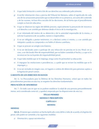 LEY PENAL JUVENIL



   f)   A que toda limitación o restricción de sus derechos sea ordenada judicialmente;
   g)   A recibir información clara y precisa del Tribunal de Menores, sobre el signiﬁcado de cada
        una de las actuaciones procesales que se desarrollen en su presencia, así como del contenido
        y de las razones, incluso ético sociales de las decisiones, de tal forma que el procedimiento
        cumpla su función educativa;
   h) A que se observen las reglas del debido proceso, especialmente la presunción de inocencia
      y el derecho a ser asistido por defensor desde el inicio de la investigación;

   i)   A ser informado del motivo de su detención y de la autoridad responsable de la misma, a
        solicitar la presencia de sus padres, tutores o responsables;
   j)   A no ser obligado a prestar testimonio, ni a declarar contra sí mismo, y a ser asistido por
        intérprete cuando no comprenda o no hable el idioma castellano;
   k)   A que se procure un arreglo conciliatorio;

   l)   A no ser declarado autor o partícipe de una infracción no prevista en la Ley Penal; en su
        caso, a ser declarado libre de responsabilidad, por no haber cometido el hecho; y a que se le
        reconozcan las excluyentes de responsabilidad penal;

   m) A que toda medida que se le imponga, tenga como ﬁn primordial su educación;

   n) A impugnar las resoluciones o providencias, y a pedir que se revisen las medidas que se le
      impongan; y
   ñ) A no ser recluido en ningún caso, en lugares o centros de detención para personas sujetas a
      la legislación penal común.
GARANTÍA DE LOS DERECHOS HUMANOS
    Art. 6.- La Procuraduría para la Defensa de los Derechos Humanos, velará que en todos los
procedimientos previstos en esta Ley se respeten los derechos fundamentales.
PRESUNCIÓN DE MINORIDAD
   Art. 7.- En todo caso en que no se pudiere establecer la edad de una persona presumiblemente
menor, será considerada como tal, y quedará amparada por las disposiciones de esta Ley.
                                        TÍTULO PRIMERO
                                   MEDIDAS Y PRESCRIPCIÓN
                                             CAPÍTULO I
                                             MEDIDAS
MEDIDAS
   Art. 8.- El menor que cometiere un hecho tipiﬁcado como delito o falta de acuerdo a la legislación
penal, sólo podrá ser sometido a las siguientes medidas:

   a)   Orientación y apoyo sociofamiliar;


                                                     641
 
