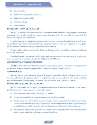 RECOPILACIÓN DE LEYES PENALES


    b) Amonestación;
    c)   Imposición de reglas de conducta;

    d) Servicios a la comunidad;
    e)   Libertad asistida;

    f)   Internamiento.
FINALIDAD Y FORMA DE APLICACIÓN

    Art. 9.- Las medidas señaladas en el artículo anterior deben tener una ﬁnalidad primordialmente
educativa y se complementarán, en su caso, con la intervención de la familia y el apoyo de los
especialistas que el Juez determine.

    La aplicación de las medidas será ordenada en forma provisional o deﬁnitiva, y podrán ser
suspendidas, revocadas o sustituidas por otras, previa consulta, en su caso, de las personas encargadas
de dar apoyo al menor durante el cumplimiento de la medida.

    El Juez podrá ordenar la aplicación de las medidas previstas en esta Ley en forma simultánea,
sucesiva o alternativa.

    Cuando el menor careciere de familia o ésta no le garantizare su formación integral, se informará
esta circunstancia al Instituto Salvadoreño de Protección al Menor.
ORIENTACIÓN Y APOYO SOCIOFAMILIAR
    Art. 10.- Esta medida consiste en dar al menor orientación y apoyo sociofamiliar, con el propósito
de que éste reciba la atención necesaria en el seno de su hogar y medio natural.
AMONESTACIÓN

    Art. 11.- La amonestación es la llamada de atención que el Juez hace oralmente al menor. En
su caso, advertirá a los padres, tutores o responsables del menor, sobre la infracción cometida,
previniéndoles que deben respetar las normas de trato familiar y de convivencia social.
IMPOSICIÓN DE REGLAS DE CONDUCTA

    Art. 12.- La imposición de reglas de conducta consiste en la determinación de obligaciones y
prohibiciones que el Juez ordena al menor, tales como:

    a)   Asistir a centros educativos, de trabajo, o a ambos;
    b) Ocupar el tiempo libre en programas previamente determinados;

    c)   Abstenerse de concurrir a determinados ambientes reservados para mayores de dieciocho años,
         y evitar la compañía de personas que puedan incitarle a la ejecución de actos perjudiciales para
         su salud física, mental o moral, los que se señalarán especíﬁcamente en la resolución; y

    d) Abstenerse de ingerir bebidas alcohólicas, sustancias alucinógenas, enervantes, estupefacientes
       o tóxicos que produzcan adicción o acostumbramiento.




                                                    642
 