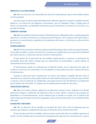LEY PENAL JUVENIL



SERVICIO A LA COMUNIDAD
    Art. 13.- Los servicios a la comunidad son tareas de interés general, que el menor debe realizar
en forma gratuita.

    Las tarea a que se reﬁere la presente disposición, deberán asignarse en lugares o establecimientos
públicos, o en ejecución de programas comunitarios, que no impliquen riesgo o peligro para el
menor, ni menoscabo a su dignidad, durante horas que no interﬁeran su asistencia a la escuela o a su
jornada de trabajo.
LIBERTAD ASISTIDA

    Art. 14.- Esta medida consiste en otorgar la libertad al menor, obligándose éste a cumplir programas
educativos, a recibir la orientación y el seguimiento del Tribunal, con la asistencia de especialistas y
personas con conocimientos o aptitudes en el tratamiento del menor, y se ﬁjará por un plazo mínimo
de seis meses.
INTERNAMIENTO

    Art. 15.- El internamiento constituye una privación de libertad que el Juez ordena excepcionalmente,
como última medida, cuando concurran las circunstancias establecidas para la privación de libertad
por orden judicial y su duración será por el menor tiempo posible.
     El Juez dentro de la ejecución de esta medida, podrá permitir o autorizar la realización de
actividades fuera del centro, siempre que los especialistas lo recomienden; y podrá ordenar el
internamiento de ﬁn de semana.

     El internamiento, podrá ser sustituido por la libertad asistida, con la imposición de reglas de
conducta o servicios a la comunidad. Si se incumpliere, el Juez podrá revocarla y ordenar de nuevo
el internamiento.
   Cuando la infracción fuere cometida por un menor, que hubiere cumplido dieciséis años al
momento de su comisión, el Juez podrá ordenar el internamiento hasta por un término cuyos mínimo
y máximo, serán la mitad de los establecidos como pena de privación de libertad en la legislación
penal respecto de cada delito. En ningún caso la medida podrá exceder de siete años.
APLICACIÓN ESPECIAL
    Art. 16.- Si el menor infractor adoleciere de deﬁciencia mental, el Juez ordenará se le brinde
protección integral, si adoleciere de deﬁciencia física o fuere adicto o sustancias que produzcan
dependencia o acostumbramiento, el Juez ordenará que la medida se cumpla con la asistencia de
especialistas que le presten la atención apropiada, o que reciba el tratamiento en un establecimiento
adecuado.
DURACIÓN Y REVISIÓN
   Art. 17.- La duración de las medidas no excederá de cinco años, salvo lo dispuesto para los
menores que hubieren cumplido dieciséis años al momento de la comisión del hecho.
   El Juez de ejecución de las medidas, cada tres meses revisará de oﬁcio las medidas impuestas al
menor, a ﬁn de constatar que se encuentra en un programa de capacitación y escolarización, y que la

                                                    643
 