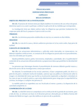 LEY PENAL JUVENIL



                                        TÍTULO SEGUNDO
                                  DISPOSICIONES PROCESALES
                                            CAPÍTULO I
                                        REGLAS GENERALES
OBJETO DEL PROCESO Y DE LA INVESTIGACIÓN

    Art. 22.- El proceso de menores tiene por objeto establecer la existencia de una infracción penal,
determinar quien es su autor o partícipe y ordenar la aplicación de las medidas que correspondan.

    La investigación tiene por objeto realizar todas las diligencias que permitan fundamentar los
cargos por parte del ﬁscal y preparar el ejercicio de la acción.
TÉRMINOS

    Art. 23.- Los términos procesales establecidos en esta Ley se contarán en días hábiles.
ORALIDAD

    Art. 24.- La vista de la causa y demás audiencias previstas en la Ley serán orales, bajo pena de
nulidad.
GARANTÍA DE DISCRECIÓN

    Art. 25.- Las actuaciones administrativas y judiciales serán reservadas; en consecuencia, no
deberán expedirse certiﬁcaciones, ni constancias de las diligencias practicadas en el procedimiento,
salvo las solicitadas por las partes.
    Queda prohibido a Jueces, partes, funcionarios, empleados y autoridades, dar a la publicidad el
contenido de las actuaciones del procedimiento o proporcionar datos que posibiliten la identidad del
menor.

    Las personas que intervengan durante el procedimiento de menores deberán guardar reserva y
discreción acerca de las investigaciones y tareas que realicen.

     No obstante, lo manifestado en los incisos anteriores, el Juez competente podrá, de oﬁcio o a
petición de parte y mediante resolución fundada, autorizar que sea pública la información sobre la
imagen o la identidad del menor que facilite su localización respetando su dignidad e intimidad, en
los casos en que se evada la justicia y que exista objetivamente grave riesgo para la seguridad de las
víctimas, los testigos o cualquier otra persona.(3)
    La medida judicial se suspenderá una vez localizado el menor y puesto a la disposición de la
autoridad competente.(3)
COMPROBACIÓN DE LA EDAD
     Art. 26.- La edad del menor se comprobará con la certiﬁcación de la partida de nacimiento, pero
a falta de ésta, se estimará con base en el dictamen pericial, efectuado por un Médico Forense del
Instituto de Medicina Legal, o por dos médicos en ejercicio de su profesión.




                                                  645
 