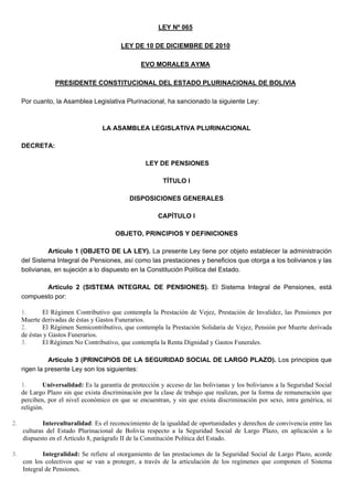 LEY Nº 065
LEY DE 10 DE DICIEMBRE DE 2010
EVO MORALES AYMA
PRESIDENTE CONSTITUCIONAL DEL ESTADO PLURINACIONAL DE BOLIVIA
Por cuanto, la Asamblea Legislativa Plurinacional, ha sancionado la siguiente Ley:
LA ASAMBLEA LEGISLATIVA PLURINACIONAL
DECRETA:
LEY DE PENSIONES
TÍTULO I
DISPOSICIONES GENERALES
CAPÍTULO I
OBJETO, PRINCIPIOS Y DEFINICIONES
Artículo 1 (OBJETO DE LA LEY). La presente Ley tiene por objeto establecer la administración
del Sistema Integral de Pensiones, así como las prestaciones y beneficios que otorga a los bolivianos y las
bolivianas, en sujeción a lo dispuesto en la Constitución Política del Estado.
Artículo 2 (SISTEMA INTEGRAL DE PENSIONES). El Sistema Integral de Pensiones, está
compuesto por:
1. El Régimen Contributivo que contempla la Prestación de Vejez, Prestación de Invalidez, las Pensiones por
Muerte derivadas de éstas y Gastos Funerarios.
2. El Régimen Semicontributivo, que contempla la Prestación Solidaria de Vejez, Pensión por Muerte derivada
de éstas y Gastos Funerarios.
3. El Régimen No Contributivo, que contempla la Renta Dignidad y Gastos Funerales.
Artículo 3 (PRINCIPIOS DE LA SEGURIDAD SOCIAL DE LARGO PLAZO). Los principios que
rigen la presente Ley son los siguientes:
1. Universalidad: Es la garantía de protección y acceso de las bolivianas y los bolivianos a la Seguridad Social
de Largo Plazo sin que exista discriminación por la clase de trabajo que realizan, por la forma de remuneración que
perciben, por el nivel económico en que se encuentran, y sin que exista discriminación por sexo, intra genérica, ni
religión.
2. Interculturalidad: Es el reconocimiento de la igualdad de oportunidades y derechos de convivencia entre las
culturas del Estado Plurinacional de Bolivia respecto a la Seguridad Social de Largo Plazo, en aplicación a lo
dispuesto en el Artículo 8, parágrafo II de la Constitución Política del Estado.
3. Integralidad: Se refiere al otorgamiento de las prestaciones de la Seguridad Social de Largo Plazo, acorde
con los colectivos que se van a proteger, a través de la articulación de los regímenes que componen el Sistema
Integral de Pensiones.
 