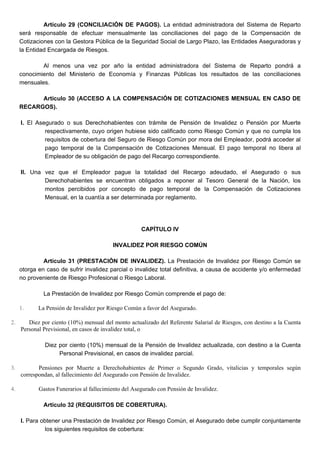 Artículo 29 (CONCILIACIÓN DE PAGOS). La entidad administradora del Sistema de Reparto
será responsable de efectuar mensualmente las conciliaciones del pago de la Compensación de
Cotizaciones con la Gestora Pública de la Seguridad Social de Largo Plazo, las Entidades Aseguradoras y
la Entidad Encargada de Riesgos.
Al menos una vez por año la entidad administradora del Sistema de Reparto pondrá a
conocimiento del Ministerio de Economía y Finanzas Públicas los resultados de las conciliaciones
mensuales.
Artículo 30 (ACCESO A LA COMPENSACIÓN DE COTIZACIONES MENSUAL EN CASO DE
RECARGOS).
I. El Asegurado o sus Derechohabientes con trámite de Pensión de Invalidez o Pensión por Muerte
respectivamente, cuyo origen hubiese sido calificado como Riesgo Común y que no cumpla los
requisitos de cobertura del Seguro de Riesgo Común por mora del Empleador, podrá acceder al
pago temporal de la Compensación de Cotizaciones Mensual. El pago temporal no libera al
Empleador de su obligación de pago del Recargo correspondiente.
II. Una vez que el Empleador pague la totalidad del Recargo adeudado, el Asegurado o sus
Derechohabientes se encuentran obligados a reponer al Tesoro General de la Nación, los
montos percibidos por concepto de pago temporal de la Compensación de Cotizaciones
Mensual, en la cuantía a ser determinada por reglamento.
CAPÍTULO IV
INVALIDEZ POR RIESGO COMÚN
Artículo 31 (PRESTACIÓN DE INVALIDEZ). La Prestación de Invalidez por Riesgo Común se
otorga en caso de sufrir invalidez parcial o invalidez total definitiva, a causa de accidente y/o enfermedad
no proveniente de Riesgo Profesional o Riesgo Laboral.
La Prestación de Invalidez por Riesgo Común comprende el pago de:
1. La Pensión de Invalidez por Riesgo Común a favor del Asegurado.
2. Diez por ciento (10%) mensual del monto actualizado del Referente Salarial de Riesgos, con destino a la Cuenta
Personal Previsional, en casos de invalidez total, o
Diez por ciento (10%) mensual de la Pensión de Invalidez actualizada, con destino a la Cuenta
Personal Previsional, en casos de invalidez parcial.
3. Pensiones por Muerte a Derechohabientes de Primer o Segundo Grado, vitalicias y temporales según
correspondan, al fallecimiento del Asegurado con Pensión de Invalidez.
4. Gastos Funerarios al fallecimiento del Asegurado con Pensión de Invalidez.
Artículo 32 (REQUISITOS DE COBERTURA).
I. Para obtener una Prestación de Invalidez por Riesgo Común, el Asegurado debe cumplir conjuntamente
los siguientes requisitos de cobertura:
 