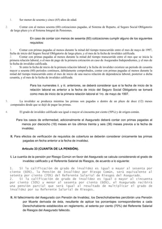 1. Ser menor de sesenta y cinco (65) años de edad.
2. Contar con al menos sesenta (60) cotizaciones pagadas, al Sistema de Reparto, al Seguro Social Obligatorio
de largo plazo y/o al Sistema Integral de Pensiones.
En caso de contar con menos de sesenta (60) cotizaciones cumplir alguno de los siguientes
requisitos:
1. Contar con primas pagadas al menos durante la mitad del tiempo transcurrido entre el mes de mayo de 1997,
fecha de inicio del Seguro Social Obligatorio de largo plazo, y el mes de la fecha de invalidez calificada.
2. Contar con primas pagadas al menos durante la mitad del tiempo transcurrido entre el mes que se inicia la
primera relación laboral, o el mes de pago de la primera cotización en caso de Asegurados Independientes, y el mes de
la fecha de invalidez calificada.
3. Si entre la fecha de inicio de la primera relación laboral y la fecha de invalidez existiere un periodo de cesantía
mayor a sesenta (60) periodos continuos, debidamente comprobados, contar con primas pagadas al menos durante la
mitad del tiempo transcurrido entre el mes de inicio de una nueva relación de dependencia laboral, posterior a dicha
cesantía, y el mes de la fecha de invalidez calificada.
Para los numerales ii. y iii. anteriores, se deberá considerar que si la fecha de inicio de la
relación laboral es anterior a la fecha de inicio del Seguro Social Obligatorio se tomará
como mes de inicio de la primera relación laboral el 1ro. de mayo de 1997.
3. La invalidez se produzca mientras las primas son pagadas o dentro de un plazo de doce (12) meses
computados desde que se dejó de pagar las primas.
4. El grado de invalidez calificado sea igual o mayor al cincuenta por ciento (50%) y de origen común.
Para los casos de enfermedad, adicionalmente el Asegurado deberá contar con primas pagadas al
menos por dieciocho (18) meses en los últimos treinta y seis (36) meses previos a la fecha de
invalidez.
II. Para efectos de verificación de requisitos de cobertura se deberán considerar únicamente las primas
pagadas en fecha anterior a la fecha de invalidez.
Artículo 33 (CUANTÍA DE LA PENSIÓN).
I. La cuantía de la pensión por Riesgo Común en favor del Asegurado se calcula considerando el grado de
invalidez calificado y el Referente Salarial de Riesgos, de acuerdo a lo siguiente:
1. Si la calificación de grado de invalidez es igual o mayor al sesenta por
ciento (60%), la Pensión de Invalidez por Riesgo Común, será equivalente al
setenta por ciento (70%) del Referente Salarial de Riesgos del Asegurado.
2. Si la calificación de grado de invalidez es igual o mayor al cincuenta
por ciento (50%) y menor al sesenta por ciento (60%), el Asegurado recibirá
una pensión parcial que será igual al resultado de multiplicar el grado de
invalidez por su Referente Salarial de Riesgos.
II. Al fallecimiento del Asegurado con Pensión de Invalidez, los Derechohabientes percibirán una Pensión
por Muerte derivada de ésta, resultante de aplicar los porcentajes correspondientes a cada
Derechohabiente establecidos en reglamento, al setenta por ciento (70%) del Referente Salarial
de Riesgos del Asegurado fallecido.
 