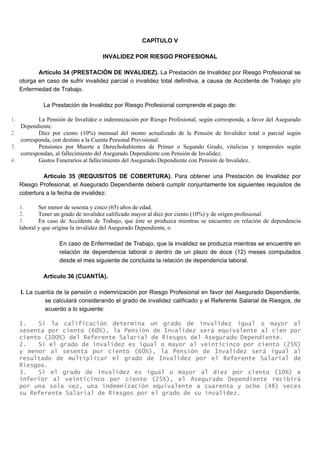 CAPÍTULO V
INVALIDEZ POR RIESGO PROFESIONAL
Artículo 34 (PRESTACIÓN DE INVALIDEZ). La Prestación de Invalidez por Riesgo Profesional se
otorga en caso de sufrir invalidez parcial o invalidez total definitiva, a causa de Accidente de Trabajo y/o
Enfermedad de Trabajo.
La Prestación de Invalidez por Riesgo Profesional comprende el pago de:
1. La Pensión de Invalidez o indemnización por Riesgo Profesional, según corresponda, a favor del Asegurado
Dependiente.
2. Diez por ciento (10%) mensual del monto actualizado de la Pensión de Invalidez total o parcial según
corresponda, con destino a la Cuenta Personal Previsional.
3. Pensiones por Muerte a Derechohabientes de Primer o Segundo Grado, vitalicias y temporales según
correspondan, al fallecimiento del Asegurado Dependiente con Pensión de Invalidez.
4. Gastos Funerarios al fallecimiento del Asegurado Dependiente con Pensión de Invalidez.
Artículo 35 (REQUISITOS DE COBERTURA). Para obtener una Prestación de Invalidez por
Riesgo Profesional, el Asegurado Dependiente deberá cumplir conjuntamente los siguientes requisitos de
cobertura a la fecha de invalidez:
1. Ser menor de sesenta y cinco (65) años de edad.
2. Tener un grado de invalidez calificado mayor al diez por ciento (10%) y de origen profesional.
3. En caso de Accidente de Trabajo, que éste se produzca mientras se encuentre en relación de dependencia
laboral y que origine la invalidez del Asegurado Dependiente, o
En caso de Enfermedad de Trabajo, que la invalidez se produzca mientras se encuentre en
relación de dependencia laboral o dentro de un plazo de doce (12) meses computados
desde el mes siguiente de concluida la relación de dependencia laboral.
Artículo 36 (CUANTÍA).
I. La cuantía de la pensión o indemnización por Riesgo Profesional en favor del Asegurado Dependiente,
se calculará considerando el grado de invalidez calificado y el Referente Salarial de Riesgos, de
acuerdo a lo siguiente:
1. Si la calificación determina un grado de invalidez igual o mayor al
sesenta por ciento (60%), la Pensión de Invalidez será equivalente al cien por
ciento (100%) del Referente Salarial de Riesgos del Asegurado Dependiente.
2. Si el grado de invalidez es igual o mayor al veinticinco por ciento (25%)
y menor al sesenta por ciento (60%), la Pensión de Invalidez será igual al
resultado de multiplicar el grado de Invalidez por el Referente Salarial de
Riesgos.
3. Si el grado de invalidez es igual o mayor al diez por ciento (10%) e
inferior al veinticinco por ciento (25%), el Asegurado Dependiente recibirá
por una sola vez, una indemnización equivalente a cuarenta y ocho (48) veces
su Referente Salarial de Riesgos por el grado de su invalidez.
 