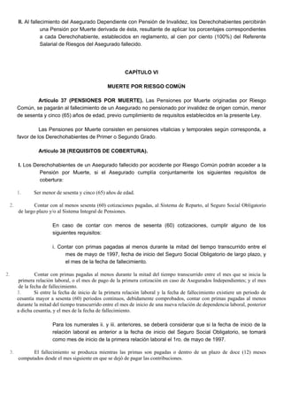 II. Al fallecimiento del Asegurado Dependiente con Pensión de Invalidez, los Derechohabientes percibirán
una Pensión por Muerte derivada de ésta, resultante de aplicar los porcentajes correspondientes
a cada Derechohabiente, establecidos en reglamento, al cien por ciento (100%) del Referente
Salarial de Riesgos del Asegurado fallecido.
CAPÍTULO VI
MUERTE POR RIESGO COMÚN
Artículo 37 (PENSIONES POR MUERTE). Las Pensiones por Muerte originadas por Riesgo
Común, se pagarán al fallecimiento de un Asegurado no pensionado por invalidez de origen común, menor
de sesenta y cinco (65) años de edad, previo cumplimiento de requisitos establecidos en la presente Ley.
Las Pensiones por Muerte consisten en pensiones vitalicias y temporales según corresponda, a
favor de los Derechohabientes de Primer o Segundo Grado.
Artículo 38 (REQUISITOS DE COBERTURA).
I. Los Derechohabientes de un Asegurado fallecido por accidente por Riesgo Común podrán acceder a la
Pensión por Muerte, si el Asegurado cumplía conjuntamente los siguientes requisitos de
cobertura:
1. Ser menor de sesenta y cinco (65) años de edad.
2. Contar con al menos sesenta (60) cotizaciones pagadas, al Sistema de Reparto, al Seguro Social Obligatorio
de largo plazo y/o al Sistema Integral de Pensiones.
En caso de contar con menos de sesenta (60) cotizaciones, cumplir alguno de los
siguientes requisitos:
i. Contar con primas pagadas al menos durante la mitad del tiempo transcurrido entre el
mes de mayo de 1997, fecha de inicio del Seguro Social Obligatorio de largo plazo, y
el mes de la fecha de fallecimiento.
2. Contar con primas pagadas al menos durante la mitad del tiempo transcurrido entre el mes que se inicia la
primera relación laboral, o el mes de pago de la primera cotización en caso de Asegurados Independientes; y el mes
de la fecha de fallecimiento.
3. Si entre la fecha de inicio de la primera relación laboral y la fecha de fallecimiento existiere un periodo de
cesantía mayor a sesenta (60) periodos continuos, debidamente comprobados, contar con primas pagadas al menos
durante la mitad del tiempo transcurrido entre el mes de inicio de una nueva relación de dependencia laboral, posterior
a dicha cesantía, y el mes de la fecha de fallecimiento.
Para los numerales ii. y iii. anteriores, se deberá considerar que si la fecha de inicio de la
relación laboral es anterior a la fecha de inicio del Seguro Social Obligatorio, se tomará
como mes de inicio de la primera relación laboral el 1ro. de mayo de 1997.
3. El fallecimiento se produzca mientras las primas son pagadas o dentro de un plazo de doce (12) meses
computados desde el mes siguiente en que se dejó de pagar las contribuciones.
 