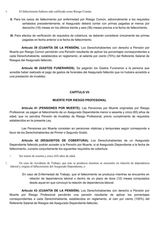 4. El fallecimiento hubiera sido calificado como Riesgo Común.
II. Para los casos de fallecimiento por enfermedad por Riesgo Común, adicionalmente a los requisitos
señalados precedentemente, el Asegurado deberá contar con primas pagadas al menos por
dieciocho (18) meses en los últimos treinta y seis (36) meses previos a la fecha de fallecimiento.
III. Para efectos de verificación de requisitos de cobertura, se deberán considerar únicamente las primas
pagadas en fecha anterior a la fecha de fallecimiento.
Artículo 39 (CUANTÍA DE LA PENSIÓN). Los Derechohabientes con derecho a Pensión por
Muerte por Riesgo Común percibirán una Pensión resultante de aplicar los porcentajes correspondientes a
cada Derechohabiente, establecidos en reglamento, al setenta por ciento (70%) del Referente Salarial de
Riesgos del Asegurado fallecido.
Artículo 40 (GASTOS FUNERARIOS). Se pagarán los Gastos Funerarios a la persona que
acredite haber realizado el pago de gastos de funerales del Asegurado fallecido que no hubiera accedido a
una prestación de invalidez.
CAPÍTULO VII
MUERTE POR RIESGO PROFESIONAL
Artículo 41 (PENSIONES POR MUERTE). Las Pensiones por Muerte originadas por Riesgo
Profesional, se pagan al fallecimiento de un Asegurado Dependiente menor a sesenta y cinco (65) años de
edad, que no percibía Pensión de Invalidez de Riesgo Profesional, previo cumplimiento de requisitos
establecidos en la presente Ley.
Las Pensiones por Muerte consisten en pensiones vitalicias y temporales según corresponda a
favor de los Derechohabientes de Primer o Segundo Grado.
Artículo 42 (REQUISITOS DE COBERTURA). Los Derechohabientes de un Asegurado
Dependiente fallecido podrán acceder a la Pensión por Muerte, si el Asegurado Dependiente a la fecha de
fallecimiento, cumplía conjuntamente los siguientes requisitos de cobertura:
1. Ser menor de sesenta y cinco (65) años de edad.
2. En caso de Accidente de Trabajo, que éste se produzca mientras se encuentre en relación de dependencia
laboral y origine el fallecimiento del Asegurado Dependiente, o
En caso de Enfermedad de Trabajo, que el fallecimiento se produzca mientras se encuentre en
relación de dependencia laboral o dentro de un plazo de doce (12) meses computados
desde aquel en que concluyó la relación de dependencia laboral.
Artículo 43 (CUANTÍA DE LA PENSIÓN). Los Derechohabientes con derecho a Pensión por
Muerte por Riesgo Profesional percibirán una pensión resultante de aplicar los porcentajes
correspondientes a cada Derechohabiente, establecidos en reglamento, al cien por ciento (100%) del
Referente Salarial de Riesgos del Asegurado Dependiente fallecido.
 