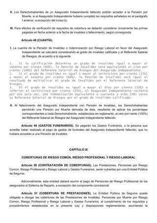 II. Los Derechohabientes de un Asegurado Independiente fallecido podrán acceder a la Pensión por
Muerte, si el Asegurado Independiente hubiere cumplido los requisitos señalados en el parágrafo
I anterior, a excepción del inciso b).
III. Para efectos de verificación de requisitos de cobertura se deberán considerar únicamente las primas
pagadas en fecha anterior a la fecha de invalidez o fallecimiento, según corresponda.
Artículo 48 (CUANTÍA).
I. La cuantía de la Pensión de Invalidez o indemnización por Riesgo Laboral en favor del Asegurado
Independiente se calculará considerando el grado de invalidez calificada y el Referente Salarial
de Riesgos, de acuerdo a lo siguiente:
1. Si la calificación determina un grado de invalidez igual o mayor al
sesenta por ciento (60%), la Pensión de Invalidez será equivalente al cien por
ciento (100%) del Referente Salarial de Riesgos del Asegurado Independiente.
2. Si el grado de invalidez es igual o mayor al veinticinco por ciento (25%)
y menor al sesenta por ciento (60%), la Pensión de Invalidez será igual al
resultado de multiplicar el grado de Invalidez por el Referente Salarial de
Riesgos.
3. Si el grado de invalidez es igual o mayor al diez por ciento (10%) e
inferior al veinticinco por ciento (25%), el Asegurado Independiente recibirá
por una sola vez, una indemnización equivalente a cuarenta y ocho (48) veces
su Referente Salarial de Riesgos por el grado de invalidez calificado.
II. Al fallecimiento del Asegurado Independiente con Pensión de Invalidez, los Derechohabientes
percibirán una Pensión por Muerte derivada de ésta, resultante de aplicar los porcentajes
correspondientes a cada Derechohabiente, establecidos en reglamento, al cien por ciento (100%)
del Referente Salarial de Riesgos del Asegurado Independiente fallecido.
Artículo 49 (GASTOS FUNERARIOS). Se pagarán los Gastos Funerarios, a la persona que
acredite haber realizado el pago de gastos de funerales del Asegurado Independiente fallecido, que no
hubiera accedido a una Pensión de Invalidez.
CAPÍTULO IX
COBERTURAS DE RIESGO COMÚN, RIESGO PROFESIONAL Y RIESGO LABORAL
Artículo 50 (CONTRATACIÓN DE COBERTURAS). Las Prestaciones, Pensiones por Riesgo
Común, Riesgo Profesional y Riesgo Laboral y Gastos Funerarios, serán cubiertas por una Entidad Pública
de Seguros.
Adicionalmente, esta entidad deberá asumir el pago de Pensiones de Riesgo Profesional de los
asegurados al Sistema de Reparto, a excepción del componente concesional.
Artículo 51 (COBERTURA DE PRESTACIONES). La Entidad Pública de Seguros queda
obligada a otorgar las coberturas de las Prestaciones de Invalidez, Pensiones por Muerte por Riesgo
Común, Riesgo Profesional y Riesgo Laboral y Gastos Funerarios, al cumplimiento de los requisitos y
procedimientos establecidos en la presente Ley y disposiciones reglamentarias, asumiendo la
 