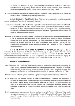 de solicitar una Prestación de Vejez o Prestación Solidaria de Vejez, la diferencia entre lo que
logre financiar el Asegurado y el valor actuarial de los Gastos Funerarios, será cubierto con
recursos de las Primas de Riesgo Común, Riesgo Profesional o Riesgo Laboral.
III. El pago de los Gastos Funerarios de los Regímenes Contributivo y Semicontributivo es excluyente del
pago de Gastos Funerales del Régimen No Contributivo.
Artículo 56 (GASTOS FUNERALES). En el Régimen No Contributivo los beneficiarios podrán
acceder a los Gastos Funerales, de acuerdo a lo siguiente:
I. La persona que acredite haber efectuado el pago de los gastos de funerales de un Asegurado fallecido
de sesenta (60) años de edad o más que no hubiera generado una Prestación de Invalidez,
Prestación de Vejez o Prestación Solidaria de Vejez en el Seguro Social Obligatorio de largo
plazo o en el Sistema Integral de Pensiones, tendrá derecho al pago de los Gastos Funerales del
Fondo de la Renta Universal de Vejez.
II. Cuando los recursos en la Cuenta Personal Previsional de un Asegurado de sesenta (60) años de edad
o más no sean suficientes para financiar el valor actuarial de los Gastos Funerarios, la diferencia
entre lo que logre financiar el Asegurado y el valor actuarial de los Gastos Funerarios, será
cubierto con recursos del Fondo de la Renta Universal de Vejez, siempre y cuando con este
financiamiento el Asegurado cumpla requisitos de acceso a la Prestación de Vejez o Prestación
Solidaria de Vejez.
Artículo 57 (MONTO DE GASTOS FUNERARIOS Y FUNERALES). El pago de Gastos
Funerarios de los Regímenes Contributivo y Semicontributivo y el pago de Gastos Funerales en el
Régimen No Contributivo, se efectúa en bolivianos por una sola vez y será de Bs1.800.- (UN MIL
OCHOCIENTOS 00/100 BOLIVIANOS), en favor de la persona que acredite haber efectuado el pago de
los gastos de funerales del Asegurado, monto que podrá ser actualizado cada tres (3) años.
Artículo 58 (CONCURRENCIA).
I. Los Asegurados con Pensión de Vejez que se invalidan a causa de una enfermedad o accidente de
origen común, profesional o laboral, y cumplen requisitos de acceso a la Prestación de Invalidez,
podrán percibir simultáneamente ambas pensiones. De igual manera accederán a éstas, si el
Asegurado con Pensión de Invalidez cumple los requisitos de acceso a una Pensión de Vejez.
II. La concurrencia señalada aplicará también al pago de la Compensación de Cotizaciones Mensual.
III. Los Asegurados con Pensión Solidaria de Vejez que se invalidan a causa de una enfermedad o
accidente de origen común, profesional o laboral, y cumplen requisitos de acceso a la Prestación
de Invalidez, podrán percibir simultáneamente la Pensión de Invalidez y la Pensión Solidaria de
Vejez sin el componente de la Fracción Solidaria. De igual manera accederán a éstas, si el
Asegurado con Pensión de Invalidez cumple los requisitos de acceso a una Pensión Solidaria de
Vejez.
Si del resultado de dicha concurrencia el monto resultare menor a la Pensión Solidaria de Vejez que le
correspondería de acuerdo a su Densidad de Aportes, el Fondo Solidario financiará el diferencial
requerido para que el Asegurado inválido alcance al monto de la Pensión Solidaria de Vejez que
le corresponda.
 