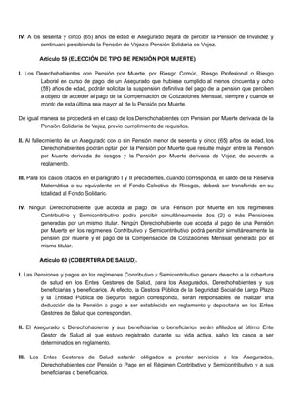 IV. A los sesenta y cinco (65) años de edad el Asegurado dejará de percibir la Pensión de Invalidez y
continuará percibiendo la Pensión de Vejez o Pensión Solidaria de Vejez.
Artículo 59 (ELECCIÓN DE TIPO DE PENSIÓN POR MUERTE).
I. Los Derechohabientes con Pensión por Muerte, por Riesgo Común, Riesgo Profesional o Riesgo
Laboral en curso de pago, de un Asegurado que hubiese cumplido al menos cincuenta y ocho
(58) años de edad, podrán solicitar la suspensión definitiva del pago de la pensión que perciben
a objeto de acceder al pago de la Compensación de Cotizaciones Mensual, siempre y cuando el
monto de esta última sea mayor al de la Pensión por Muerte.
De igual manera se procederá en el caso de los Derechohabientes con Pensión por Muerte derivada de la
Pensión Solidaria de Vejez, previo cumplimiento de requisitos.
II. Al fallecimiento de un Asegurado con o sin Pensión menor de sesenta y cinco (65) años de edad, los
Derechohabientes podrán optar por la Pensión por Muerte que resulte mayor entre la Pensión
por Muerte derivada de riesgos y la Pensión por Muerte derivada de Vejez, de acuerdo a
reglamento.
III. Para los casos citados en el parágrafo I y II precedentes, cuando corresponda, el saldo de la Reserva
Matemática o su equivalente en el Fondo Colectivo de Riesgos, deberá ser transferido en su
totalidad al Fondo Solidario.
IV. Ningún Derechohabiente que acceda al pago de una Pensión por Muerte en los regímenes
Contributivo y Semicontributivo podrá percibir simultáneamente dos (2) o más Pensiones
generadas por un mismo titular. Ningún Derechohabiente que acceda al pago de una Pensión
por Muerte en los regímenes Contributivo y Semicontributivo podrá percibir simultáneamente la
pensión por muerte y el pago de la Compensación de Cotizaciones Mensual generada por el
mismo titular.
Artículo 60 (COBERTURA DE SALUD).
I. Las Pensiones y pagos en los regímenes Contributivo y Semicontributivo genera derecho a la cobertura
de salud en los Entes Gestores de Salud, para los Asegurados, Derechohabientes y sus
beneficiarias y beneficiarios. Al efecto, la Gestora Pública de la Seguridad Social de Largo Plazo
y la Entidad Pública de Seguros según corresponda, serán responsables de realizar una
deducción de la Pensión o pago a ser establecida en reglamento y depositarla en los Entes
Gestores de Salud que correspondan.
II. El Asegurado o Derechohabiente y sus beneficiarias o beneficiarios serán afiliados al último Ente
Gestor de Salud al que estuvo registrado durante su vida activa, salvo los casos a ser
determinados en reglamento.
III. Los Entes Gestores de Salud estarán obligados a prestar servicios a los Asegurados,
Derechohabientes con Pensión o Pago en el Régimen Contributivo y Semicontributivo y a sus
beneficiarias o beneficiarios.
 