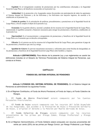 4. Equidad: Es el otorgamiento ecuánime de prestaciones por las contribuciones efectuadas a la Seguridad
Social de Largo Plazo y de beneficios reconocidos en la presente Ley.
5. Solidaridad: Es la protección a los Asegurados menos favorecidos con participación de todos los aportantes
al Sistema Integral de Pensiones y de las bolivianas y los bolivianos con mayores ingresos, de acuerdo a lo
establecido en la presente Ley.
6. Unidad de gestión: Es la articulación de políticas, procedimientos y prestaciones en la Seguridad Social de
Largo Plazo, a fin de cumplir el objeto de la presente Ley.
7. Economía: Es la gestión efectiva, racional y prudente de los recursos de la Seguridad Social de Largo Plazo,
manteniendo el equilibrio actuarial y financiero necesarios para otorgar las prestaciones y beneficios, establecidos en
la presente Ley.
8. Oportunidad: Es el reconocimiento y otorgamiento de prestaciones y beneficios de la Seguridad Social de
Largo Plazo en el momento que en derecho correspondan.
9. Eficacia: Es el correcto uso de los recursos de la Seguridad Social de Largo Plazo, para garantizar el pago de
las prestaciones y beneficios que esta Ley otorga.
10. Igualdad de Género: Es proveer mecanismos necesarios y suficientes para cerrar brechas de desigualdad, en
las prestaciones y beneficios de la Seguridad Social de Largo Plazo entre hombres y mujeres.
Artículo 4 (DEFINICIONES). Para efectos de la presente Ley y sus reglamentos se usarán las
definiciones incluidas en el Glosario de Términos Previsionales del Sistema Integral de Pensiones, que
consta en el Anexo.
CAPÍTULO II
FONDOS DEL SISTEMA INTEGRAL DE PENSIONES
Artículo 5 (FONDOS DEL SISTEMA INTEGRAL DE PENSIONES). En el Sistema Integral de
Pensiones se administrarán los siguientes Fondos:
I. En el Régimen Contributivo, el Fondo de Ahorro Previsional, el Fondo de Vejez y el Fondo Colectivo de
Riesgos.
1. El Fondo de Ahorro Previsional estará compuesto por las Cuentas
Personales Previsionales.
2. El Fondo de Vejez estará compuesto con los recursos del Saldo Acumulado
de los Asegurados, que acceden a la Prestación de Vejez o Prestación Solidaria
de Vejez, u originan el derecho a la Pensión por Muerte derivada de éstas.
3. El Fondo Colectivo de Riesgos estará compuesto con los recursos
provenientes de las primas por Riesgo Común, Riesgo Profesional y Riesgo
Laboral.
II. En el Régimen Semicontributivo, el Fondo Solidario estará compuesto con recursos provenientes del
veinte por ciento (20%) de las primas por Riesgo Común, por Riesgo Profesional y por Riesgo
 