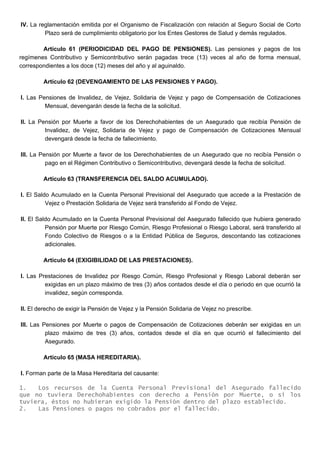 IV. La reglamentación emitida por el Organismo de Fiscalización con relación al Seguro Social de Corto
Plazo será de cumplimiento obligatorio por los Entes Gestores de Salud y demás regulados.
Artículo 61 (PERIODICIDAD DEL PAGO DE PENSIONES). Las pensiones y pagos de los
regímenes Contributivo y Semicontributivo serán pagadas trece (13) veces al año de forma mensual,
correspondientes a los doce (12) meses del año y al aguinaldo.
Artículo 62 (DEVENGAMIENTO DE LAS PENSIONES Y PAGO).
I. Las Pensiones de Invalidez, de Vejez, Solidaria de Vejez y pago de Compensación de Cotizaciones
Mensual, devengarán desde la fecha de la solicitud.
II. La Pensión por Muerte a favor de los Derechohabientes de un Asegurado que recibía Pensión de
Invalidez, de Vejez, Solidaria de Vejez y pago de Compensación de Cotizaciones Mensual
devengará desde la fecha de fallecimiento.
III. La Pensión por Muerte a favor de los Derechohabientes de un Asegurado que no recibía Pensión o
pago en el Régimen Contributivo o Semicontributivo, devengará desde la fecha de solicitud.
Artículo 63 (TRANSFERENCIA DEL SALDO ACUMULADO).
I. El Saldo Acumulado en la Cuenta Personal Previsional del Asegurado que accede a la Prestación de
Vejez o Prestación Solidaria de Vejez será transferido al Fondo de Vejez.
II. El Saldo Acumulado en la Cuenta Personal Previsional del Asegurado fallecido que hubiera generado
Pensión por Muerte por Riesgo Común, Riesgo Profesional o Riesgo Laboral, será transferido al
Fondo Colectivo de Riesgos o a la Entidad Pública de Seguros, descontando las cotizaciones
adicionales.
Artículo 64 (EXIGIBILIDAD DE LAS PRESTACIONES).
I. Las Prestaciones de Invalidez por Riesgo Común, Riesgo Profesional y Riesgo Laboral deberán ser
exigidas en un plazo máximo de tres (3) años contados desde el día o periodo en que ocurrió la
invalidez, según corresponda.
II. El derecho de exigir la Pensión de Vejez y la Pensión Solidaria de Vejez no prescribe.
III. Las Pensiones por Muerte o pagos de Compensación de Cotizaciones deberán ser exigidas en un
plazo máximo de tres (3) años, contados desde el día en que ocurrió el fallecimiento del
Asegurado.
Artículo 65 (MASA HEREDITARIA).
I. Forman parte de la Masa Hereditaria del causante:
1. Los recursos de la Cuenta Personal Previsional del Asegurado fallecido
que no tuviera Derechohabientes con derecho a Pensión por Muerte, o si los
tuviera, éstos no hubieran exigido la Pensión dentro del plazo establecido.
2. Las Pensiones o pagos no cobrados por el fallecido.
 