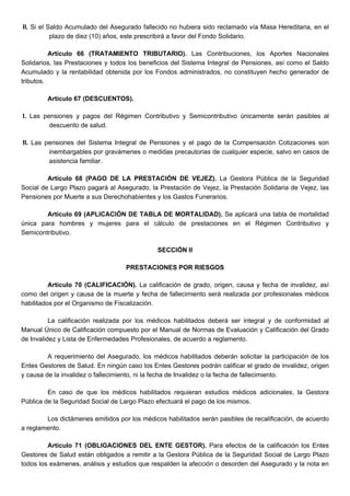 II. Si el Saldo Acumulado del Asegurado fallecido no hubiera sido reclamado vía Masa Hereditaria, en el
plazo de diez (10) años, este prescribirá a favor del Fondo Solidario.
Artículo 66 (TRATAMIENTO TRIBUTARIO). Las Contribuciones, los Aportes Nacionales
Solidarios, las Prestaciones y todos los beneficios del Sistema Integral de Pensiones, así como el Saldo
Acumulado y la rentabilidad obtenida por los Fondos administrados, no constituyen hecho generador de
tributos.
Artículo 67 (DESCUENTOS).
I. Las pensiones y pagos del Régimen Contributivo y Semicontributivo únicamente serán pasibles al
descuento de salud.
II. Las pensiones del Sistema Integral de Pensiones y el pago de la Compensación Cotizaciones son
inembargables por gravámenes o medidas precautorias de cualquier especie, salvo en casos de
asistencia familiar.
Artículo 68 (PAGO DE LA PRESTACIÓN DE VEJEZ). La Gestora Pública de la Seguridad
Social de Largo Plazo pagará al Asegurado, la Prestación de Vejez, la Prestación Solidaria de Vejez, las
Pensiones por Muerte a sus Derechohabientes y los Gastos Funerarios.
Artículo 69 (APLICACIÓN DE TABLA DE MORTALIDAD). Se aplicará una tabla de mortalidad
única para hombres y mujeres para el cálculo de prestaciones en el Régimen Contributivo y
Semicontributivo.
SECCIÓN II
PRESTACIONES POR RIESGOS
Artículo 70 (CALIFICACIÓN). La calificación de grado, origen, causa y fecha de invalidez, así
como del origen y causa de la muerte y fecha de fallecimiento será realizada por profesionales médicos
habilitados por el Organismo de Fiscalización.
La calificación realizada por los médicos habilitados deberá ser integral y de conformidad al
Manual Único de Calificación compuesto por el Manual de Normas de Evaluación y Calificación del Grado
de Invalidez y Lista de Enfermedades Profesionales, de acuerdo a reglamento.
A requerimiento del Asegurado, los médicos habilitados deberán solicitar la participación de los
Entes Gestores de Salud. En ningún caso los Entes Gestores podrán calificar el grado de invalidez, origen
y causa de la invalidez o fallecimiento, ni la fecha de Invalidez o la fecha de fallecimiento.
En caso de que los médicos habilitados requieran estudios médicos adicionales, la Gestora
Pública de la Seguridad Social de Largo Plazo efectuará el pago de los mismos.
Los dictámenes emitidos por los médicos habilitados serán pasibles de recalificación, de acuerdo
a reglamento.
Artículo 71 (OBLIGACIONES DEL ENTE GESTOR). Para efectos de la calificación los Entes
Gestores de Salud están obligados a remitir a la Gestora Pública de la Seguridad Social de Largo Plazo
todos los exámenes, análisis y estudios que respalden la afección o desorden del Asegurado y la nota en
 