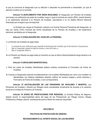 la que se comunica al Asegurado que su afección o desorden es permanente e irreversible, y/o que la
atención curativa ya no procede.
Artículo 72 (SUPLEMENTO POR GRAN INVALIDEZ). El Asegurado con Pensión de Invalidez
que tenga una calificación de grado de invalidez mayor o igual al ochenta por ciento (80%), tendrá derecho
a un suplemento adicional a su Pensión de Invalidez, equivalente a un (1) Salario Mínimo Nacional
financiado por el seguro que corresponda.
La Entidad que otorga la Prestación cotizará a la Cuenta Personal Previsional del Asegurado, el
diez por ciento (10%) mensual del monto actualizado de su Pensión de Invalidez y del suplemento
adicional, percibidos por el Asegurado.
Artículo 73 (FINALIZACIÓN DEL PAGO DE LA PENSIÓN).
I. La Pensión de Invalidez se paga hasta:
1. La emisión de una calificación que suspenda la declaración de invalidez que le dio derecho a la prestación,
2. Que el Asegurado cumpla la edad de sesenta y cinco (65) años, o
3. Que el Asegurado fallezca.
II. La Pensión por Muerte se paga hasta el momento en que el último Derechohabiente tenga derecho a la
pensión.
Artículo 74 (INVALIDEZ MANIFESTADA).
I. Para los casos de Invalidez Manifestada deberá emitirse únicamente el Formulario de Fecha de
Invalidez.
II. Cuando el Asegurado presente simultáneamente una Invalidez Manifestada así como una Invalidez no
Manifestada, los médicos habilitados deberán calificar de manera integral y emitir dictamen y
Formulario de Fecha de Invalidez, si así correspondiera.
Artículo 75 (ACTUALIZACIÓN DE LAS PENSIONES DE INVALIDEZ Y MUERTE). Las
Pensiones de Invalidez y Muerte por Riesgos serán actualizadas anualmente de acuerdo a la variación
anual de la Unidad de Fomento a la Vivienda.
Artículo 76 (PAGO DE PRESTACIONES POR RIESGOS). La Entidad Pública de Seguros,
deberá asumir la responsabilidad plena del pago de las Prestaciones por Riesgo Común, Riesgo
Profesional y Riesgo Laboral, constituyendo para el efecto las reservas requeridas.
SECCIÓN III
POLÍTICAS DE PROTECCIÓN DE GÉNERO:
RECONOCIMIENTO AL APORTE SOCIAL DE LAS MUJERES
 