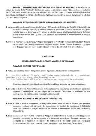 Artículo 77 (APORTES POR HIJO NACIDO VIVO PARA LAS MUJERES). A los efectos del
cálculo del monto de la Prestación Solidaria de Vejez, se adicionarán doce (12) periodos, por cada hijo
nacido vivo, hasta un máximo de treinta y seis (36) periodos. Esta protección aplica a las Aseguradas que
con esta adición lleguen al menos a ciento veinte (120) aportes, siempre y cuando cumpla con la edad de
cincuenta y ocho (58) años.
Artículo 78 (REDUCCIÓN DE EDAD DE JUBILACIÓN PARA LAS MUJERES).
I. La Asegurada que tenga al menos ciento veinte (120) aportes al Sistema de Reparto, al Seguro Social
Obligatorio de largo plazo y/o al Sistema Integral de Pensiones, por cada hijo nacido vivo podrá
solicitar que se le disminuya un (1) año en la edad de acceso a la Prestación Solidaria de Vejez,
hasta un máximo de tres (3) años. Este beneficio es excluyente al determinado en el Artículo
precedente.
II. Por cada hijo nacido vivo, la Asegurada podrá acceder a la Prestación de Vejez con reducción de edad
de un (1) año por cada hijo nacido vivo, hasta un máximo de tres (3) años. Esta reducción aplica
a lo dispuesto para los casos establecidos en el inc. c) del Artículo 8 de la presente Ley.
CAPÍTULO XI
RETIROS TEMPORALES, RETIROS MINIMOS O RETIRO FINAL
Artículo 79 (RETIROS TEMPORALES).
I. Podrán ser objeto de Retiros Temporales, totales o parciales, las siguientes contribuciones:
1. Las Cotizaciones Mensuales realizadas como trabajadoras o trabajadores
estacionales o como Asegurados Independientes.
2. Las Cotizaciones Adicionales realizadas por Asegurados Dependientes.
En ambos casos el retiro deberá considerar la rentabilidad generada por estas cotizaciones.
II. El saldo en la Cuenta Personal Previsional de las cotizaciones obligatorias, efectuadas en calidad de
Asegurado Dependiente, no será objeto de los Retiros Temporales, a excepción del que
corresponde por trabajadoras o trabajadores estacionales.
Artículo 80 (REQUISITOS PARA RETIROS TEMPORALES).
I. Para acceder a Retiros Temporales, el Asegurado deberá tener al menos sesenta (60) períodos
pagados, resultado del agregado de cotizaciones en calidad de trabajadora o trabajador
estacional, Asegurado Independiente o de cotizaciones adicionales efectuadas como Asegurado
Dependiente.
II. Para acceder a un nuevo Retiro Temporal, el Asegurado deberá tener al menos sesenta (60) períodos
pagados, efectuados de forma posterior a la fecha del último Retiro Temporal, resultado del
agregado de cotizaciones en calidad de trabajadora o trabajador estacional, Asegurado
Independiente o de cotizaciones adicionales efectuadas como Asegurado Dependiente.
 