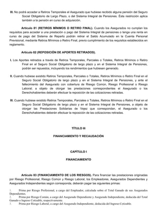 III. No podrá acceder a Retiros Temporales el Asegurado que hubiese recibido alguna pensión del Seguro
Social Obligatorio de Largo Plazo, o del Sistema Integral de Pensiones. Ésta restricción aplica
también a la pensión en curso de adquisición.
Artículo 81 (RETIROS MÍNIMOS O RETIRO FINAL). Cuando los Asegurados no cumplan los
requisitos para acceder a una prestación o pago del Sistema Integral de pensiones o tenga una renta en
curso de pago del Sistema de Reparto podrán retirar el Saldo Acumulado en la Cuenta Personal
Previsional, mediante Retiros Mínimos o Retiro Final, previo cumplimiento de los requisitos establecidos en
reglamento.
Artículo 82 (REPOSICIÓN DE APORTES RETIRADOS).
I. Los Aportes retirados a través de Retiros Temporales, Parciales o Totales, Retiros Mínimos o Retiro
Final en el Seguro Social Obligatorio de largo plazo y en el Sistema Integral de Pensiones,
podrán ser repuestos, incluyendo los rendimientos que hubiesen generado.
II. Cuando hubiese existido Retiros Temporales, Parciales o Totales, Retiros Mínimos o Retiro Final en el
Seguro Social Obligatorio de largo plazo y en el Sistema Integral de Pensiones, y ante el
fallecimiento del Asegurado con cobertura de Riesgo Común, Riesgo Profesional o Riesgo
Laboral; a objeto de otorgar las prestaciones correspondientes el Asegurado o los
Derechohabientes deberán efectuar la reposición de las cotizaciones retiradas.
III. Cuando hubiese existido Retiros Temporales, Parciales o Totales, Retiros Mínimos o Retiro Final en el
Seguro Social Obligatorio de largo plazo y en el Sistema Integral de Pensiones, a objeto de
otorgar las Prestaciones Solidarias de Vejez que correspondan, el Asegurado o los
Derechohabientes deberán efectuar la reposición de las cotizaciones retiradas.
TÍTULO III
FINANCIAMIENTO Y RECAUDACIÓN
CAPÍTULO I
FINANCIAMIENTO
Artículo 83 (FINANCIAMIENTO DE LOS RIESGOS). Para financiar las prestaciones originadas
por Riesgo Profesional, Riesgo Común y Riesgo Laboral, los Empleadores, Asegurados Dependientes y
Asegurados Independientes según corresponda, deberán pagar las siguientes primas:
1. Prima por Riesgo Profesional, a cargo del Empleador, calculada sobre el Total Ganado de sus Asegurados
Dependientes.
2. Prima por Riesgo Común, a cargo del Asegurado Dependiente y Asegurado Independiente, deducida del Total
Ganado o Ingreso Cotizable, respectivamente.
3. Prima por Riesgo Laboral, a cargo del Asegurado Independiente, deducida del Ingreso Cotizable.
 