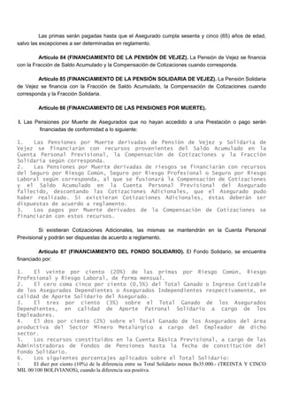Las primas serán pagadas hasta que el Asegurado cumpla sesenta y cinco (65) años de edad,
salvo las excepciones a ser determinadas en reglamento.
Artículo 84 (FINANCIAMIENTO DE LA PENSIÓN DE VEJEZ). La Pensión de Vejez se financia
con la Fracción de Saldo Acumulado y la Compensación de Cotizaciones cuando corresponda.
Artículo 85 (FINANCIAMIENTO DE LA PENSIÓN SOLIDARIA DE VEJEZ). La Pensión Solidaria
de Vejez se financia con la Fracción de Saldo Acumulado, la Compensación de Cotizaciones cuando
corresponda y la Fracción Solidaria.
Artículo 86 (FINANCIAMIENTO DE LAS PENSIONES POR MUERTE).
I. Las Pensiones por Muerte de Asegurados que no hayan accedido a una Prestación o pago serán
financiadas de conformidad a lo siguiente:
1. Las Pensiones por Muerte derivadas de Pensión de Vejez y Solidaria de
Vejez se financiarán con recursos provenientes del Saldo Acumulado en la
Cuenta Personal Previsional, la Compensación de Cotizaciones y la Fracción
Solidaria según corresponda.
2. Las Pensiones por Muerte derivadas de riesgos se financiarán con recursos
del Seguro por Riesgo Común, Seguro por Riesgo Profesional o Seguro por Riesgo
Laboral según corresponda, al que se fusionará la Compensación de Cotizaciones
y el Saldo Acumulado en la Cuenta Personal Previsional del Asegurado
fallecido, descontando las Cotizaciones Adicionales, que el Asegurado pudo
haber realizado. Si existieran Cotizaciones Adicionales, éstas deberán ser
dispuestas de acuerdo a reglamento.
3. Los pagos por Muerte derivados de la Compensación de Cotizaciones se
financiarán con estos recursos.
Si existieran Cotizaciones Adicionales, las mismas se mantendrán en la Cuenta Personal
Previsional y podrán ser dispuestas de acuerdo a reglamento.
Artículo 87 (FINANCIAMIENTO DEL FONDO SOLIDARIO). El Fondo Solidario, se encuentra
financiado por:
1. El veinte por ciento (20%) de las primas por Riesgo Común, Riesgo
Profesional y Riesgo Laboral, de forma mensual.
2. El cero coma cinco por ciento (0,5%) del Total Ganado o Ingreso Cotizable
de los Asegurados Dependientes o Asegurados Independientes respectivamente, en
calidad de Aporte Solidario del Asegurado.
3. El tres por ciento (3%) sobre el Total Ganado de los Asegurados
Dependientes, en calidad de Aporte Patronal Solidario a cargo de los
Empleadores.
4. El dos por ciento (2%) sobre el Total Ganado de los Asegurados del área
productiva del Sector Minero Metalúrgico a cargo del Empleador de dicho
sector.
5. Los recursos constituidos en la Cuenta Básica Previsional, a cargo de las
Administradoras de Fondos de Pensiones hasta la fecha de constitución del
Fondo Solidario.
6. Los siguientes porcentajes aplicados sobre el Total Solidario:
1. El diez por ciento (10%) de la diferencia entre su Total Solidario menos Bs35.000.- (TREINTA Y CINCO
MIL 00/100 BOLIVIANOS), cuando la diferencia sea positiva.
 
