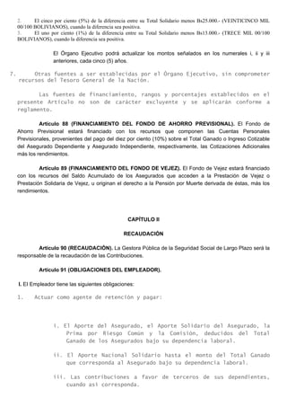 2. El cinco por ciento (5%) de la diferencia entre su Total Solidario menos Bs25.000.- (VEINTICINCO MIL
00/100 BOLIVIANOS), cuando la diferencia sea positiva.
3. El uno por ciento (1%) de la diferencia entre su Total Solidario menos Bs13.000.- (TRECE MIL 00/100
BOLIVIANOS), cuando la diferencia sea positiva.
El Órgano Ejecutivo podrá actualizar los montos señalados en los numerales i, ii y iii
anteriores, cada cinco (5) años.
7. Otras fuentes a ser establecidas por el Órgano Ejecutivo, sin comprometer
recursos del Tesoro General de la Nación.
Las fuentes de financiamiento, rangos y porcentajes establecidos en el
presente Artículo no son de carácter excluyente y se aplicarán conforme a
reglamento.
Artículo 88 (FINANCIAMIENTO DEL FONDO DE AHORRO PREVISIONAL). El Fondo de
Ahorro Previsional estará financiado con los recursos que componen las Cuentas Personales
Previsionales, provenientes del pago del diez por ciento (10%) sobre el Total Ganado o Ingreso Cotizable
del Asegurado Dependiente y Asegurado Independiente, respectivamente, las Cotizaciones Adicionales
más los rendimientos.
Artículo 89 (FINANCIAMIENTO DEL FONDO DE VEJEZ). El Fondo de Vejez estará financiado
con los recursos del Saldo Acumulado de los Asegurados que acceden a la Prestación de Vejez o
Prestación Solidaria de Vejez, u originan el derecho a la Pensión por Muerte derivada de éstas, más los
rendimientos.
CAPÍTULO II
RECAUDACIÓN
Artículo 90 (RECAUDACIÓN). La Gestora Pública de la Seguridad Social de Largo Plazo será la
responsable de la recaudación de las Contribuciones.
Artículo 91 (OBLIGACIONES DEL EMPLEADOR).
I. EI Empleador tiene las siguientes obligaciones:
1. Actuar como agente de retención y pagar:
i. El Aporte del Asegurado, el Aporte Solidario del Asegurado, la
Prima por Riesgo Común y la Comisión, deducidos del Total
Ganado de los Asegurados bajo su dependencia laboral.
ii. El Aporte Nacional Solidario hasta el monto del Total Ganado
que corresponda al Asegurado bajo su dependencia laboral.
iii. Las contribuciones a favor de terceros de sus dependientes,
cuando así corresponda.
 