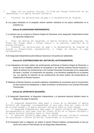 2. Pagar con sus propios recursos, la Prima por Riesgo Profesional de sus
dependientes y el Aporte Patronal Solidario.
3. Presentar las declaraciones de pago y la documentación de respaldo.
II. Los pagos señalados en el parágrafo anterior deberán realizarse en los plazos establecidos en la
presente Ley.
Artículo 92 (ASEGURADO INDEPENDIENTE).
I. La persona que se incorpore al Sistema Integral de Pensiones como Asegurado Independiente tendrá
las siguientes obligaciones:
1. Pagar los Aportes del Asegurado, el Aporte Solidario del Asegurado, las
Primas por Riesgo Común y Riesgo Laboral y la Comisión, deducidas de su
Ingreso Cotizable.
2. Presentar las declaraciones de pago y la documentación de respaldo de
acuerdo a disposiciones reglamentarias, a tiempo de efectuar el pago
correspondiente.
II. El Asegurado Independiente podrá efectuar hasta doce (12) aportes por adelantado.
Artículo 93. (CONTRIBUCIONES DEL SECTOR DEL AUTOTRANSPORTE).
I. Los trabajadores del sector público del autotransporte contribuirán al Sistema Integral de Pensiones, a
través de una modalidad solidaria de recaudación a ser definida mediante Decreto Supremo, a
objeto de efectuar las contribuciones a las Cuentas Personales Previsionales de los asegurados
del sector y acceder, al cumplimiento de requisitos, a los beneficios establecidos en la presente
Ley. Los agentes de retención de las contribuciones del sector público del autotransporte se
establecerán en Decreto Supremo.
II. Mediante el Decreto Supremo se podrán establecer modalidades de recaudación para la incorporación
de otros sectores de trabajadores, a objeto de efectuar contribuciones a sus Cuentas Personales
Previsionales.
Artículo 94. (APORTANTE SOLIDARIO).
I. El Asegurado Dependiente, el Asegurado Independiente y el Aportante Nacional Solidario tienen la
obligación de pagar lo siguiente:
1. El Asegurado Dependiente debe pagar a través de su Empleador el Aporte
Solidario del Asegurado, correspondiente al cero coma cinco por ciento (0,5%)
de su Total Ganado y el Aporte Nacional Solidario sobre su Total Ganado.
2. El Asegurado Independiente debe pagar el Aporte Solidario del Asegurado,
correspondiente al cero coma cinco por ciento (0,5%) de su Ingreso Cotizable y
el Aporte Nacional Solidario sobre su Total Ganado.
3. El Aportante Solidario debe pagar el Aporte Nacional Solidario conforme
los porcentajes y Totales Solidarios, establecidos en la presente Ley.
II. El Empleador tiene la obligación de realizar el Aporte Patronal Solidario correspondiente al tres por
ciento (3%) sobre el Total Ganado de sus Asegurados Dependientes.
 