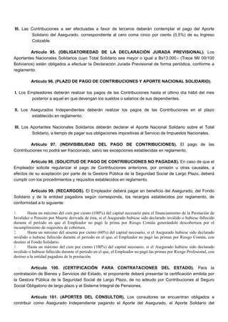 III. Las Contribuciones a ser efectuadas a favor de terceros deberán contemplar el pago del Aporte
Solidario del Asegurado, correspondiente al cero coma cinco por ciento (0,5%) de su Ingreso
Cotizable.
Artículo 95. (OBLIGATORIEDAD DE LA DECLARACIÓN JURADA PREVISIONAL). Los
Aportantes Nacionales Solidarios cuyo Total Solidario sea mayor o igual a Bs13.000.- (Trece Mil 00/100
Bolivianos) están obligados a efectuar la Declaración Jurada Previsional de forma periódica, conforme a
reglamento.
Artículo 96. (PLAZO DE PAGO DE CONTRIBUCIONES Y APORTE NACIONAL SOLIDARIO).
I. Los Empleadores deberán realizar los pagos de las Contribuciones hasta el último día hábil del mes
posterior a aquel en que devengan los sueldos o salarios de sus dependientes.
II. Los Asegurados Independientes deberán realizar los pagos de las Contribuciones en el plazo
establecido en reglamento.
III. Los Aportantes Nacionales Solidarios deberán declarar el Aporte Nacional Solidario sobre el Total
Solidario, a tiempo de pagar sus obligaciones impositivas al Servicio de Impuestos Nacionales.
Artículo 97. (INDIVISIBILIDAD DEL PAGO DE CONTRIBUCIONES). El pago de las
Contribuciones no podrá ser fraccionado, salvo las excepciones establecidas en reglamento.
Artículo 98. (SOLICITUD DE PAGO DE CONTRIBUCIONES NO PAGADAS). En caso de que el
Empleador solicite regularizar el pago de Contribuciones anteriores, por omisión u otras causales, a
efectos de su aceptación por parte de la Gestora Pública de la Seguridad Social de Largo Plazo, deberá
cumplir con los procedimientos y requisitos establecidos en reglamento.
Artículo 99. (RECARGOS). El Empleador deberá pagar en beneficio del Asegurado, del Fondo
Solidario y de la entidad pagadora según corresponda, los recargos establecidos por reglamento, de
conformidad a lo siguiente:
1. Hasta un máximo del cien por ciento (100%) del capital necesario para el financiamiento de la Prestación de
Invalidez o Pensión por Muerte derivada de ésta, si el Asegurado hubiese sido declarado inválido o hubiese fallecido
durante el período en que el Empleador no pagó la prima por Riesgo Común generándole descobertura por el
incumplimiento de requisitos de cobertura.
2. Hasta un máximo del sesenta por ciento (60%) del capital necesario, si el Asegurado hubiese sido declarado
inválido o hubiese fallecido durante el período en el que, el Empleador no pagó las primas por Riesgo Común, con
destino al Fondo Solidario.
3. Hasta un máximo del cien por ciento (100%) del capital necesario, si el Asegurado hubiese sido declarado
inválido o hubiese fallecido durante el período en el que, el Empleador no pagó las primas por Riesgo Profesional, con
destino a la entidad pagadora de la prestación.
Artículo 100. (CERTIFICACIÓN PARA CONTRATACIONES DEL ESTADO). Para la
contratación de Bienes y Servicios del Estado, el proponente deberá presentar la certificación emitida por
la Gestora Pública de la Seguridad Social de Largo Plazo, de no adeudo por Contribuciones al Seguro
Social Obligatorio de largo plazo y al Sistema Integral de Pensiones.
Artículo 101. (APORTES DEL CONSULTOR). Los consultores se encuentran obligados a
contribuir como Asegurado Independiente pagando el Aporte del Asegurado, el Aporte Solidario del
 