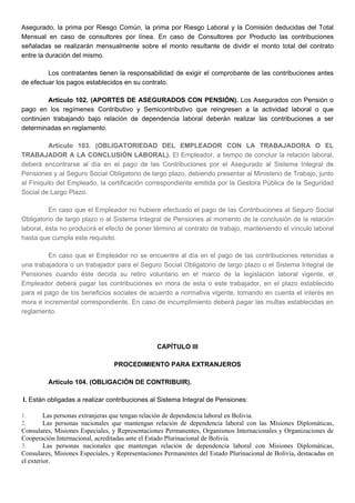 Asegurado, la prima por Riesgo Común, la prima por Riesgo Laboral y la Comisión deducidas del Total
Mensual en caso de consultores por línea. En caso de Consultores por Producto las contribuciones
señaladas se realizarán mensualmente sobre el monto resultante de dividir el monto total del contrato
entre la duración del mismo.
Los contratantes tienen la responsabilidad de exigir el comprobante de las contribuciones antes
de efectuar los pagos establecidos en su contrato.
Artículo 102. (APORTES DE ASEGURADOS CON PENSIÓN). Los Asegurados con Pensión o
pago en los regímenes Contributivo y Semicontributivo que reingresen a la actividad laboral o que
continúen trabajando bajo relación de dependencia laboral deberán realizar las contribuciones a ser
determinadas en reglamento.
Artículo 103. (OBLIGATORIEDAD DEL EMPLEADOR CON LA TRABAJADORA O EL
TRABAJADOR A LA CONCLUSIÓN LABORAL). El Empleador, a tiempo de concluir la relación laboral,
deberá encontrarse al día en el pago de las Contribuciones por el Asegurado al Sistema Integral de
Pensiones y al Seguro Social Obligatorio de largo plazo, debiendo presentar al Ministerio de Trabajo, junto
al Finiquito del Empleado, la certificación correspondiente emitida por la Gestora Pública de la Seguridad
Social de Largo Plazo.
En caso que el Empleador no hubiere efectuado el pago de las Contribuciones al Seguro Social
Obligatorio de largo plazo o al Sistema Integral de Pensiones al momento de la conclusión de la relación
laboral, ésta no producirá el efecto de poner término al contrato de trabajo, manteniendo el vínculo laboral
hasta que cumpla este requisito.
En caso que el Empleador no se encuentre al día en el pago de las contribuciones retenidas a
una trabajadora o un trabajador para el Seguro Social Obligatorio de largo plazo o el Sistema Integral de
Pensiones cuando éste decida su retiro voluntario en el marco de la legislación laboral vigente, el
Empleador deberá pagar las contribuciones en mora de esta o este trabajador, en el plazo establecido
para el pago de los beneficios sociales de acuerdo a normativa vigente, tomando en cuenta el interés en
mora e incremental correspondiente. En caso de incumplimiento deberá pagar las multas establecidas en
reglamento.
CAPÍTULO III
PROCEDIMIENTO PARA EXTRANJEROS
Artículo 104. (OBLIGACIÓN DE CONTRIBUIR).
I. Están obligadas a realizar contribuciones al Sistema Integral de Pensiones:
1. Las personas extranjeras que tengan relación de dependencia laboral en Bolivia.
2. Las personas nacionales que mantengan relación de dependencia laboral con las Misiones Diplomáticas,
Consulares, Misiones Especiales, y Representaciones Permanentes, Organismos Internacionales y Organizaciones de
Cooperación Internacional, acreditadas ante el Estado Plurinacional de Bolivia.
3. Las personas nacionales que mantengan relación de dependencia laboral con Misiones Diplomáticas,
Consulares, Misiones Especiales, y Representaciones Permanentes del Estado Plurinacional de Bolivia, destacadas en
el exterior.
 