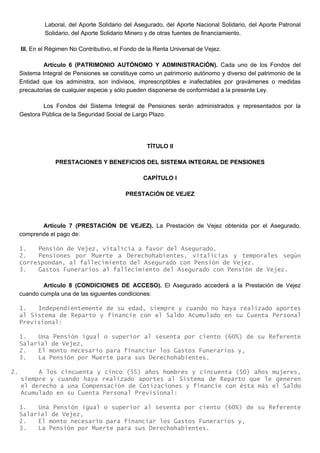 Laboral, del Aporte Solidario del Asegurado, del Aporte Nacional Solidario, del Aporte Patronal
Solidario, del Aporte Solidario Minero y de otras fuentes de financiamiento.
III. En el Régimen No Contributivo, el Fondo de la Renta Universal de Vejez.
Artículo 6 (PATRIMONIO AUTÓNOMO Y ADMINISTRACIÓN). Cada uno de los Fondos del
Sistema Integral de Pensiones se constituye como un patrimonio autónomo y diverso del patrimonio de la
Entidad que los administra, son indivisos, imprescriptibles e inafectables por gravámenes o medidas
precautorias de cualquier especie y sólo pueden disponerse de conformidad a la presente Ley.
Los Fondos del Sistema Integral de Pensiones serán administrados y representados por la
Gestora Pública de la Seguridad Social de Largo Plazo.
TÍTULO II
PRESTACIONES Y BENEFICIOS DEL SISTEMA INTEGRAL DE PENSIONES
CAPÍTULO I
PRESTACIÓN DE VEJEZ
Artículo 7 (PRESTACIÓN DE VEJEZ). La Prestación de Vejez obtenida por el Asegurado,
comprende el pago de:
1. Pensión de Vejez, vitalicia a favor del Asegurado.
2. Pensiones por Muerte a Derechohabientes, vitalicias y temporales según
correspondan, al fallecimiento del Asegurado con Pensión de Vejez.
3. Gastos Funerarios al fallecimiento del Asegurado con Pensión de Vejez.
Artículo 8 (CONDICIONES DE ACCESO). El Asegurado accederá a la Prestación de Vejez
cuando cumpla una de las siguientes condiciones:
1. Independientemente de su edad, siempre y cuando no haya realizado aportes
al Sistema de Reparto y financie con el Saldo Acumulado en su Cuenta Personal
Previsional:
1. Una Pensión igual o superior al sesenta por ciento (60%) de su Referente
Salarial de Vejez,
2. El monto necesario para financiar los Gastos Funerarios y,
3. La Pensión por Muerte para sus Derechohabientes.
2. A los cincuenta y cinco (55) años hombres y cincuenta (50) años mujeres,
siempre y cuando haya realizado aportes al Sistema de Reparto que le generen
el derecho a una Compensación de Cotizaciones y financie con ésta más el Saldo
Acumulado en su Cuenta Personal Previsional:
1. Una Pensión igual o superior al sesenta por ciento (60%) de su Referente
Salarial de Vejez,
2. El monto necesario para financiar los Gastos Funerarios y,
3. La Pensión por Muerte para sus Derechohabientes.
 