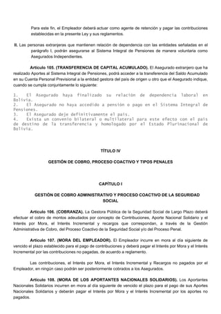 Para este fin, el Empleador deberá actuar como agente de retención y pagar las contribuciones
establecidas en la presente Ley y sus reglamentos.
II. Las personas extranjeras que mantienen relación de dependencia con las entidades señaladas en el
parágrafo I, podrán asegurarse al Sistema Integral de Pensiones de manera voluntaria como
Asegurados Independientes.
Artículo 105. (TRANSFERENCIA DE CAPITAL ACUMULADO). El Asegurado extranjero que ha
realizado Aportes al Sistema Integral de Pensiones, podrá acceder a la transferencia del Saldo Acumulado
en su Cuenta Personal Previsional a la entidad gestora del país de origen u otro que el Asegurado indique,
cuando se cumpla conjuntamente lo siguiente:
1. El Asegurado haya finalizado su relación de dependencia laboral en
Bolivia.
2. El Asegurado no haya accedido a pensión o pago en el Sistema Integral de
Pensiones.
3. El Asegurado deje definitivamente el país.
4. Exista un convenio bilateral o multilateral para este efecto con el país
de destino de la transferencia y homologado por el Estado Plurinacional de
Bolivia.
TÍTULO IV
GESTIÓN DE COBRO, PROCESO COACTIVO Y TIPOS PENALES
CAPÍTULO I
GESTIÓN DE COBRO ADMINISTRATIVO Y PROCESO COACTIVO DE LA SEGURIDAD
SOCIAL
Artículo 106. (COBRANZA). La Gestora Pública de la Seguridad Social de Largo Plazo deberá
efectuar el cobro de montos adeudados por concepto de Contribuciones, Aporte Nacional Solidario y el
Interés por Mora, el Interés Incremental y recargos que correspondan, a través de la Gestión
Administrativa de Cobro, del Proceso Coactivo de la Seguridad Social y/o del Proceso Penal.
Artículo 107. (MORA DEL EMPLEADOR). El Empleador incurre en mora al día siguiente de
vencido el plazo establecido para el pago de contribuciones y deberá pagar el Interés por Mora y el Interés
Incremental por las contribuciones no pagadas, de acuerdo a reglamento.
Las contribuciones, el Interés por Mora, el Interés Incremental y Recargos no pagados por el
Empleador, en ningún caso podrán ser posteriormente cobrados a los Asegurados.
Artículo 108. (MORA DE LOS APORTANTES NACIONALES SOLIDARIOS). Los Aportantes
Nacionales Solidarios incurren en mora al día siguiente de vencido el plazo para el pago de sus Aportes
Nacionales Solidarios y deberán pagar el Interés por Mora y el Interés Incremental por los aportes no
pagados.
 