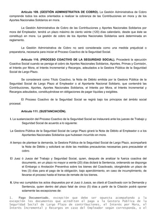Artículo 109. (GESTIÓN ADMINISTRATIVA DE COBRO). La Gestión Administrativa de Cobro
comprende todos los actos orientados a realizar la cobranza de las Contribuciones en mora y de los
Aportes Nacionales Solidarios en mora.
La Gestión Administrativa de Cobro de las Contribuciones y Aportes Nacionales Solidarios por
mora del Empleador, tendrá un plazo máximo de ciento veinte (120) días calendario, desde que éste se
constituyó en mora. La gestión de cobro de los Aportes Nacionales Solidarios será determinada en
reglamento.
La Gestión Administrativa de Cobro no será considerada como una medida prejudicial o
preparatoria, necesaria para iniciar el Proceso Coactivo de la Seguridad Social.
Artículo 110. (PROCESO COACTIVO DE LA SEGURIDAD SOCIAL). Procederá la ejecución
Coactiva Social cuando se persiga el cobro de Aportes Nacionales Solidarios, Aportes, Primas y Comisión,
el Interés por Mora, el Interés Incremental y Recargos, adeudados a la Gestora Pública de la Seguridad
Social de Largo Plazo.
Se considerará como Título Coactivo, la Nota de Débito emitida por la Gestora Pública de la
Seguridad Social de Largo Plazo al Empleador o al Aportante Nacional Solidario, que contendrá las
Contribuciones, Aportes, Aportes Nacionales Solidarios, el Interés por Mora, el Interés Incremental y
Recargos adeudados, constituyéndose en obligaciones de pagar líquidas y exigibles.
El Proceso Coactivo de la Seguridad Social se regirá bajo los principios del ámbito social
procesal.
Artículo 111. (SUSTANCIACIÓN).
I. La sustanciación del Proceso Coactivo de la Seguridad Social se instaurará ante los jueces de Trabajo y
Seguridad Social de acuerdo a lo siguiente:
La Gestora Pública de la Seguridad Social de Largo Plazo girará la Nota de Débito al Empleador o a los
Aportantes Nacionales Solidarios que hubiesen incurrido en mora.
A tiempo de plantear la demanda, la Gestora Pública de la Seguridad Social de Largo Plazo, acompañará
la Nota de Débito y solicitará se dicte las medidas precautorias necesarias para precautelar el
cobro.
El Juez ó Jueza del Trabajo y Seguridad Social, quien, después de analizar la fuerza coactiva del
documento, en un plazo no mayor a veinte (20) días dictará la Sentencia, ordenando se disponga
el Embargo o Anotación Preventiva sobre los bienes del Coactivado, otorgándole un plazo de
tres (3) días para el pago de la obligación, bajo apercibimiento, en caso de incumplimiento, de
llevarse el proceso hasta el transe de remate de los bienes.
II. Una vez cumplidos los actos dispuestos por el Juez ó Jueza, se citará al Coactivado con la Demanda y
Sentencia, quien dentro del plazo fatal de cinco (5) días a partir de la Citación podrá oponer
solamente las excepciones de:
1. Pago Documentado, excepción que debe ser opuesta acompañando a la
excepción los documentos que acrediten el pago a la Gestora Pública de la
Seguridad Social de Largo Plazo de contribuciones, el Interés por Mora, el
Interés Incremental y Recargos en caso del Empleador según corresponda, o el
 