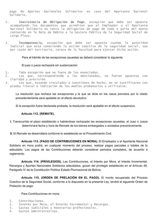 pago de Aportes Nacionales Solidarios en caso del Aportante Nacional
Solidario.
2. Inexistencia de Obligación de Pago, excepción que debe ser opuesta
acompañando los documentos que acrediten que el Empleador o el Aportante
Nacional Solidario no tenía la obligación de pago de todo o parte del monto
contenido en la Nota de Débito a la Gestora Pública de la Seguridad Social de
Largo Plazo.
3. Incompetencia, excepción que debe ser opuesta cuando la autoridad
Judicial que está conociendo la acción coactiva de la seguridad social, sea
por razón del territorio, carece de la facultad para ejercer dicha acción.
Para el trámite de las excepciones opuestas se deberá considerar lo siguiente:
El juez o jueza rechazará sin sustanciación:
1. Toda excepción que no fuere de las enunciadas.
2. Las que, correspondiendo a las mencionadas, no fueren opuestas con
claridad y precisión.
3. Las que, estando vinculadas a cuestiones de hecho, no se justificaren con
prueba literal o indicación de los medios probatorios a utilizarse.
La resolución que rechace las excepciones y la que se dicte en los casos previstos por lo citado
precedentemente será apelable en el efecto devolutivo.
Si la excepción fuere declarada probada, la resolución será apelable en el efecto suspensivo.
Artículo 112. (REMATE).
I. Transcurrido el plazo establecido o habiéndose rechazado las excepciones opuestas, el Juez o Jueza
determinará fecha y hora de Remate de los bienes embargados o anotados preventivamente.
II. El Remate se desarrollará conforme lo establecido en el Procedimiento Civil.
Artículo 113. (PAGO DE CONTRIBUCIONES EN MORA). El Empleador o el Aportante Nacional
Solidario en mora podrá, en cualquier momento del proceso, realizar pagos parciales o totales de lo
adeudado. Los pagos de las Contribuciones deberán considerar periodos completos, de acuerdo a
reglamento.
Artículo 114. (PRIVILEGIOS). Las Contribuciones, el Interés por Mora, el Interés Incremental,
Recargos y Aportes Nacionales Solidarios adeudados, gozan del privilegio establecido en el Artículo 48,
Parágrafo IV de la Constitución Política Estado Plurinacional de Bolivia.
Artículo 115. (ORDEN DE PRELACIÓN EN EL PAGO). El monto recuperado del Proceso
Coactivo de la Seguridad Social, conforme a lo dispuesto en la presente Ley, tendrá el siguiente Orden de
Prelación de pago:
Para Contribuciones en mora:
1. Contribuciones.
2. Interés por Mora, el Interés Incremental y Recargos.
3. Gastos judiciales y honorarios profesionales.
4. Gastos administrativos.
 