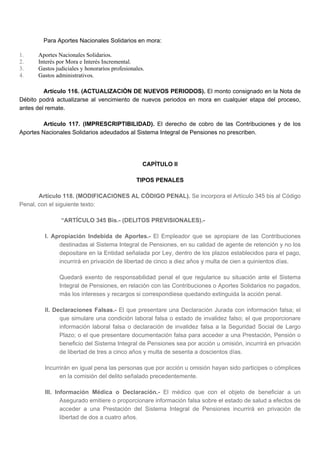 Para Aportes Nacionales Solidarios en mora:
1. Aportes Nacionales Solidarios.
2. Interés por Mora e Interés Incremental.
3. Gastos judiciales y honorarios profesionales.
4. Gastos administrativos.
Artículo 116. (ACTUALIZACIÓN DE NUEVOS PERIODOS). El monto consignado en la Nota de
Débito podrá actualizarse al vencimiento de nuevos periodos en mora en cualquier etapa del proceso,
antes del remate.
Artículo 117. (IMPRESCRIPTIBILIDAD). El derecho de cobro de las Contribuciones y de los
Aportes Nacionales Solidarios adeudados al Sistema Integral de Pensiones no prescriben.
CAPÍTULO II
TIPOS PENALES
Artículo 118. (MODIFICACIONES AL CÓDIGO PENAL). Se incorpora el Artículo 345 bis al Código
Penal, con el siguiente texto:
“ARTÍCULO 345 Bis.- (DELITOS PREVISIONALES).-
I. Apropiación Indebida de Aportes.- El Empleador que se apropiare de las Contribuciones
destinadas al Sistema Integral de Pensiones, en su calidad de agente de retención y no los
depositare en la Entidad señalada por Ley, dentro de los plazos establecidos para el pago,
incurrirá en privación de libertad de cinco a diez años y multa de cien a quinientos días.
Quedará exento de responsabilidad penal el que regularice su situación ante el Sistema
Integral de Pensiones, en relación con las Contribuciones o Aportes Solidarios no pagados,
más los intereses y recargos si correspondiese quedando extinguida la acción penal.
II. Declaraciones Falsas.- El que presentare una Declaración Jurada con información falsa; el
que simulare una condición laboral falsa o estado de invalidez falso; el que proporcionare
información laboral falsa o declaración de invalidez falsa a la Seguridad Social de Largo
Plazo; o el que presentare documentación falsa para acceder a una Prestación, Pensión o
beneficio del Sistema Integral de Pensiones sea por acción u omisión, incurrirá en privación
de libertad de tres a cinco años y multa de sesenta a doscientos días.
Incurrirán en igual pena las personas que por acción u omisión hayan sido participes o cómplices
en la comisión del delito señalado precedentemente.
III. Información Médica o Declaración.- El médico que con el objeto de beneficiar a un
Asegurado emitiere o proporcionare información falsa sobre el estado de salud a efectos de
acceder a una Prestación del Sistema Integral de Pensiones incurrirá en privación de
libertad de dos a cuatro años.
 
