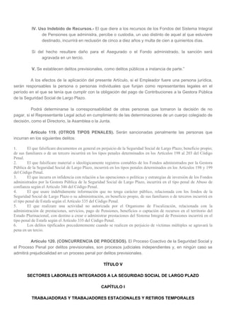 IV. Uso Indebido de Recursos.- El que diere a los recursos de los Fondos del Sistema Integral
de Pensiones que administra, percibe o custodia, un uso distinto de aquel al que estuviere
destinado, incurrirá en reclusión de cinco a diez años y multa de cien a quinientos días.
Si del hecho resultare daño para el Asegurado o el Fondo administrado, la sanción será
agravada en un tercio.
V. Se establecen delitos previsionales, como delitos públicos a instancia de parte.”
A los efectos de la aplicación del presente Artículo, si el Empleador fuere una persona jurídica,
serán responsables la persona o personas individuales que funjan como representantes legales en el
período en el que se tenía que cumplir con la obligación del pago de Contribuciones a la Gestora Pública
de la Seguridad Social de Largo Plazo.
Podrá determinarse la corresponsabilidad de otras personas que tomaron la decisión de no
pagar, si el Representante Legal actuó en cumplimiento de las determinaciones de un cuerpo colegiado de
decisión, como el Directorio, la Asamblea o la Junta.
Artículo 119. (OTROS TIPOS PENALES). Serán sancionadas penalmente las personas que
incurran en los siguientes delitos:
1. El que falsificare documentos en general en perjuicio de la Seguridad Social de Largo Plazo; beneficio propio;
de sus familiares o de un tercero incurrirá en los tipos penales determinados en los Artículos 198 al 203 del Código
Penal.
2. El que falsificare material o ideológicamente registros contables de los Fondos administrados por la Gestora
Pública de la Seguridad Social de Largo Plazo, incurrirá en los tipos penales determinados en los Artículos 198 y 199
del Código Penal.
3. El que incurra en infidencia con relación a las operaciones o políticas y estrategias de inversión de los Fondos
administrados por la Gestora Pública de la Seguridad Social de Largo Plazo, incurrirá en el tipo penal de Abuso de
confianza según el Artículo 346 del Código Penal.
4. El que usare indebidamente información que no tenga carácter público, relacionada con los fondos de la
Seguridad Social de Largo Plazo o su administración, en beneficio propio, de sus familiares o de terceros incurrirá en
el tipo penal de Estafa según el Artículo 335 del Código Penal.
5. El que realizare una actividad no autorizada por el Organismo de Fiscalización, relacionada con la
administración de prestaciones, servicios, pago de Pensiones, beneficios o captación de recursos en el territorio del
Estado Plurinacional, con destino a crear o administrar prestaciones del Sistema Integral de Pensiones incurrirá en el
tipo penal de Estafa según el Artículo 335 del Código Penal.
6. Los delitos tipificados precedentemente cuando se realicen en perjuicio de víctimas múltiples se agravará la
pena en un tercio.
Artículo 120. (CONCURRENCIA DE PROCESOS). El Proceso Coactivo de la Seguridad Social y
el Proceso Penal por delitos previsionales, son procesos judiciales independientes y, en ningún caso se
admitirá prejudicialidad en un proceso penal por delitos previsionales.
TÍTULO V
SECTORES LABORALES INTEGRADOS A LA SEGURIDAD SOCIAL DE LARGO PLAZO
CAPÍTULO I
TRABAJADORAS Y TRABAJADORES ESTACIONALES Y RETIROS TEMPORALES
 