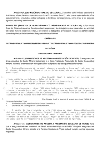 Artículo 121. (DEFINICIÓN DE TRABAJO ESTACIONAL). Se define como Trabajo Estacional a
la actividad laboral de tiempo completo cuya duración es menor de un (1) año, que se repite todos los años
estacionalmente, vinculada a ciclos biológicos o climáticos, correspondiente, entre otros, a los sectores
agrícola, pecuario y de silvicultura.
Artículo 122. (APORTES DE TRABAJADORAS Y TRABAJADORES ESTACIONALES). A los únicos
fines del Sistema Integral de Pensiones las trabajadoras y los trabajadores que desarrollan su actividad
laboral de manera estacional podrán, a elección de la trabajadora o trabajador, realizar sus contribuciones
como Asegurados Dependientes o Asegurados Independientes.
CAPÍTULO II
SECTOR PRODUCTIVO MINERO METALURGICO Y SECTOR PRODUCTIVO COOPERATIVO MINERO
SECCIÓN I
DISPOSICIONES COMUNES
Artículo 123. (CONDICIONES DE ACCESO A LA PRESTACIÓN DE VEJEZ). El Asegurado del
área productiva del Sector Minero Metalúrgico o el Socio Trabajador Asegurado del Sector Cooperativo
Minero, accederá a la Prestación de Vejez cuando cumpla una de las siguientes condiciones:
1. Independientemente de su edad, siempre y cuando no haya realizado aportes
al Sistema de Reparto y financie con el Saldo Acumulado en su Cuenta Personal
Previsional:
4. Una Pensión igual o superior al sesenta por
ciento (60%) de su Referente Salarial de Vejez,
5. El monto necesario para financiar el Gasto Funerario y,
6. La Pensión por Muerte para sus Derechohabientes.
2. A los cincuenta y cinco (55) años hombres y cincuenta (50) años mujeres,
siempre y cuando haya realizado aportes al Sistema de Reparto que le generen
el derecho a una Compensación de Cotizaciones y financie con ésta más el Saldo
Acumulado en su Cuenta Personal Previsional:
7. Una Pensión igual o superior al sesenta por ciento (60%) de su
Referente Salarial de Vejez,
8. El monto necesario para financiar los Gastos Funerarios y,
9. La Pensión por Muerte para sus Derechohabientes.
3. A partir de los cincuenta y seis (56) años de edad, independientemente
del monto acumulado en su Cuenta Personal Previsional, siempre y cuando cuente
con una Densidad de Aportes de al menos ciento veinte (120) periodos y
financie un monto de Pensión de Vejez, mayor al monto de la Pensión Solidaria
de Vejez que le correspondería de acuerdo a su Densidad de Aportes.
Artículo 124. (CONDICIONES DE ACCESO A PRESTACIÓN SOLIDARIA DE VEJEZ). Para
que el Asegurado del área productiva del Sector Minero Metalúrgico o el Socio Trabajador Asegurado del
Sector Cooperativo Minero, acceda a la Pensión Solidaria de Vejez, deberá cumplir con los siguientes
requisitos:
 