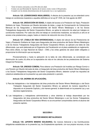 1. Tener al menos cincuenta y seis (56) años de edad.
2. Contar con una Densidad de Aportes de al menos ciento veinte (120) periodos.
3. Cumplir con las demás determinaciones de la presente Ley y sus reglamentos.
Artículo 125. (CONDICIONES INSALUBRES). A efectos de la presente Ley se entenderá como
trabajo en condiciones insalubres a aquellos definidos en la Ley N° 3725, de 3 de agosto de 2007.
Artículo 126. (REDUCCIÓN DE EDAD). A objeto del acceso a la Prestación de Vejez, Prestación
Solidaria de Vejez, Pensiones por Muerte derivadas de éstas, y pago de Compensación de Cotizaciones
Mensual de los Asegurados y Derechohabientes del Sector Minero Metalúrgico o de los Socios
Trabajadores Asegurados del Sector Cooperativo Minero, se aplica la reducción de edad por trabajos en
condiciones insalubres. Por cada dos años de trabajo en condiciones insalubres, se reducirá un año en el
acceso a las prestaciones y pagos, hasta un máximo de reducción de cinco (5) años.
Artículo 127. (TABLA DE VIDA DIFERENCIADA). A objeto del cálculo de las Prestaciones de
Vejez y Prestación Solidaria de Vejez para Asegurados del área productiva del Sector Minero Metalúrgico
o de los Socios Trabajadores Asegurados del Sector Cooperativo Minero, se aplicará una tabla de vida
diferenciada, que será elaborada por el Organismo de Fiscalización en el plazo establecido en reglamento.
Para dicho efecto, la Caja Nacional de Salud – CNS y los entes gestores de salud están obligados a
proporcionar la información que se requiera.
Provisionalmente y hasta la aplicación de la tabla de vida diferenciada, se considerará una
disminución de cuatro (4) años en la expectativa de vida en los cálculos de las prestaciones del Sistema
Integral de Pensiones.
Artículo 128. (RIESGO COMÚN). Para obtener una Prestación de Invalidez por Riesgo Común o
una Pensión por Muerte derivada de ésta, el Asegurado del área productiva del Sector Minero Metalúrgico
o los Socios Trabajadores Asegurados del Sector Cooperativo Minero, deberán cumplir los requisitos de
cobertura establecidos en la presente Ley para esta prestación o pensión.
Artículo 129. (NORMA DE APLICACIÓN).
I. Para las trabajadoras o los trabajadores del área productiva del Sector Minero Metalúrgico o del Socio
Trabajador Asegurado del Sector Cooperativo Minero se aplicará de manera específica lo
dispuesto en el presente Capítulo, y de manera general, lo determinado en la presente Ley y sus
decretos reglamentarios.
II. Las trabajadoras y trabajadores administrativos y otros distintos al trabajo desarrollado por los
Asegurados del área productiva del Sector Minero Metalúrgico o por los Socios Trabajadores
Asegurados del Sector Cooperativo Minero no se encuentran comprendidos dentro el alcance del
presente capítulo.
SECCIÓN II
SECTOR MINERO METALÚRGICO
Artículo 130. (APORTE MINERO SOLIDARIO). De manera Adicional a las Contribuciones
obligatorias establecidas en la presente Ley, los Empleadores aportarán, con sus propios recursos, el dos
 
