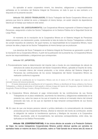 Es aplicable al sector cooperativo minero, los derechos, obligaciones y responsabilidades
señaladas en la normativa del Sistema Integral de Pensiones, en todo lo que no sea contrario a lo
dispuesto en la presente sección.
Artículo 135. (SOCIO TRABAJADOR). El Socio Trabajador del Sector Cooperativo Minero es la
persona que tiene la calidad de socio y trabajador al mismo tiempo, sin existir relación de dependencia
laboral por el trabajo que realiza en este sector.
Artículo 136. (ASEGURAMIENTO). Las Cooperativas Mineras ingresarán al Sistema Integral de
Pensiones, asegurando a todos los Socios Trabajadores en la Gestora Pública de la Seguridad Social de
Largo Plazo.
Al momento de la inscripción de la Cooperativa Minera en el Sistema Integral de Pensiones
deberá presentar una declaración jurada, conteniendo la lista de todos los Socios Trabajadores a efectos
de cumplir requisitos de cobertura. De igual manera, es responsabilidad de la Cooperativa Minera, hacer
conocer las altas y bajas de los Socios Trabajadores al mismo tiempo que se produzcan.
Los derechos del Socio Trabajador en el Sistema Integral de Pensiones se generarán a partir de
la inscripción de su Cooperativa Minera. A partir de la publicación de la presente ley, la Cooperativa Minera
asume las responsabilidades y obligaciones que correspondan.
Artículo 137. (APORTES).
I. Provisionalmente hasta la determinación del importe neto a través de una metodología de cálculo de
estructura de costos de producción del Sector Cooperativo Minero, aplicable al importe de venta,
en el mercado interno del mineral producido; a los únicos efectos del Sistema Integral de
Pensiones las contribuciones de los socios trabajadores del Sector Cooperativo Minero se
realizarán conforme lo siguiente:
1. El monto de contribución de la Cooperativa Minera será de al menos el 2% del importe de venta en el
mercado interno del mineral producido.
2. El monto determinado de contribución de la Cooperativa Minera se distribuirá de forma solidaria a los Socios
Trabajadores, a objeto de determinar el total ganado y efectuar el pago del Aporte del Asegurado, Aporte Solidario del
Asegurado, Primas de Riesgo Común y Riesgo Profesional, y Comisión.
II. La Cooperativa Minera efectuará el pago ininterrumpido de las contribuciones de sus Socios
Trabajadores en el plazo establecido, asumiendo los derechos y obligaciones establecidas en la
presente Ley, salvo los casos en los que el importe de venta en el mercado interno del mineral
producido sea nulo, en los que se reportará la baja temporal correspondiente de sus Socios
Trabajadores.
III. En caso de que una tercera persona natural o jurídica dedicada a la comercialización de minerales
producidos por las Cooperativas Mineras, efectúe la retención del monto de contribución, tendrá
la obligación de realizar la transferencia oportuna y fidedigna de recursos a la Cooperativa
Minera, asumiendo, ante el incumplimiento, las sanciones correspondientes, entre otras, las
tipificadas en los Delitos Previsionales.
Artículo 138. (COOPERATIVISTAS). A los únicos efectos de acceder a la Prestación Solidaria
de Vejez, los socios trabajadores Cooperativistas Mineros podrán efectuar aportes por periodos no
aportados hasta un máximo de doce (12) periodos, sobre un Total Ganado de al menos seis (6) veces el
 