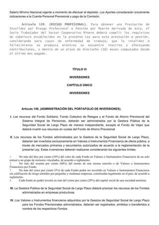 Salario Mínimo Nacional vigente a momento de efectuar el depósito. Los Aportes considerarán únicamente
cotizaciones a la Cuenta Personal Previsional y pago de la Comisión.
Artículo 139. (RIESGO PROFESIONAL). Para obtener una Prestación de
Invalidez por Riesgo Profesional o Pensión por Muerte derivada de ésta, el
Socio Trabajador del Sector Cooperativo Minero deberá cumplir los requisitos
de cobertura establecidos en la presente Ley para esta prestación o pensión,
considerando para casos de enfermedad de trabajo, que la invalidez o
fallecimiento se produzca mientras se encuentre inscrito y efectuando
contribuciones, o dentro de un plazo de dieciocho (18) meses computados desde
el último mes pagado.
TÍTULO VI
INVERSIONES
CAPÍTULO ÚNICO
INVERSIONES
Artículo 140. (ADMINISTRACIÓN DEL PORTAFOLIO DE INVERSIONES).
I. Los recursos del Fondo Solidario, Fondo Colectivo de Riesgos y el Fondo de Ahorro Previsional del
Sistema Integral de Pensiones, deberán ser administrados por la Gestora Pública de la
Seguridad Social de Largo Plazo de manera independiente, excepto el Fondo de Vejez que
deberá invertir sus recursos en cuotas del Fondo de Ahorro Previsional
II. Los recursos de los Fondos administrados por la Gestora de la Seguridad Social de Largo Plazo,
deberán ser invertidos exclusivamente en Valores o Instrumentos Financieros de oferta pública, a
través de mercados primarios y secundarios autorizados de acuerdo a la reglamentación de la
presente Ley. Estas inversiones deberán realizarse considerando los siguientes límites:
1. No más del diez por ciento (10%) del valor de cada Fondo en Valores o Instrumentos Financieros de un solo
emisor o un grupo de emisores vinculados, de acuerdo a reglamento.
2. No más del sesenta por ciento (60%) del monto de una misma emisión o de Valores o Instrumentos
Financieros por Fondo.
3. No más del cinco por ciento (5%) de cada Fondo podrá ser invertido en Valores o Instrumentos Financieros
sin calificación de riesgo emitidos por pequeñas y medianas empresas, constituidas legalmente en el país, de acuerdo a
reglamento.
4. Cada fondo no podrá invertir en más del veinte por ciento (20%) del capital social de una sociedad anónima.
III. La Gestora Pública de la Seguridad Social de Largo Plazo deberá priorizar los recursos de los Fondos
administrados en empresas productivas.
IV. Los Valores o Instrumentos financieros adquiridos por la Gestora de Seguridad Social de Largo Plazo
para los Fondos Previsionales administrados, deberán ser registrados, emitidos o transferidos a
nombre de los respectivos Fondos.
 