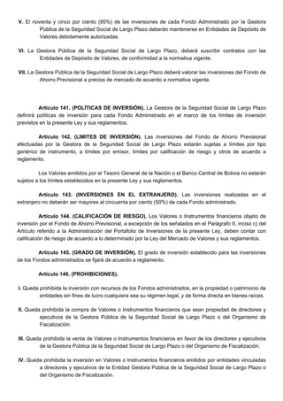 V. El noventa y cinco por ciento (95%) de las inversiones de cada Fondo Administrado por la Gestora
Pública de la Seguridad Social de Largo Plazo deberán mantenerse en Entidades de Depósito de
Valores debidamente autorizadas.
VI. La Gestora Pública de la Seguridad Social de Largo Plazo, deberá suscribir contratos con las
Entidades de Depósito de Valores, de conformidad a la normativa vigente.
VII. La Gestora Pública de la Seguridad Social de Largo Plazo deberá valorar las inversiones del Fondo de
Ahorro Previsional a precios de mercado de acuerdo a normativa vigente.
Artículo 141. (POLÍTICAS DE INVERSIÓN). La Gestora de la Seguridad Social de Largo Plazo
definirá políticas de inversión para cada Fondo Administrado en el marco de los límites de inversión
previstos en la presente Ley y sus reglamentos.
Artículo 142. (LIMITES DE INVERSIÓN). Las inversiones del Fondo de Ahorro Previsional
efectuadas por la Gestora de la Seguridad Social de Largo Plazo estarán sujetas a límites por tipo
genérico de instrumento, a límites por emisor, límites por calificación de riesgo y otros de acuerdo a
reglamento.
Los Valores emitidos por el Tesoro General de la Nación o el Banco Central de Bolivia no estarán
sujetos a los límites establecidos en la presente Ley y sus reglamentos.
Artículo 143. (INVERSIONES EN EL EXTRANJERO). Las inversiones realizadas en el
extranjero no deberán ser mayores al cincuenta por ciento (50%) de cada Fondo administrado.
Artículo 144. (CALIFICACIÓN DE RIESGO). Los Valores o Instrumentos financieros objeto de
inversión por el Fondo de Ahorro Previsional, a excepción de los señalados en el Parágrafo II, inciso c) del
Artículo referido a la Administración del Portafolio de Inversiones de la presente Ley, deben contar con
calificación de riesgo de acuerdo a lo determinado por la Ley del Mercado de Valores y sus reglamentos.
Artículo 145. (GRADO DE INVERSIÓN). El grado de inversión establecido para las inversiones
de los Fondos administrados se fijará de acuerdo a reglamento.
Artículo 146. (PROHIBICIONES).
I. Queda prohibida la inversión con recursos de los Fondos administrados, en la propiedad o patrimonio de
entidades sin fines de lucro cualquiera sea su régimen legal, y de forma directa en bienes raíces.
II. Queda prohibida la compra de Valores o Instrumentos financieros que sean propiedad de directores y
ejecutivos de la Gestora Pública de la Seguridad Social de Largo Plazo o del Organismo de
Fiscalización.
III. Queda prohibida la venta de Valores o Instrumentos financieros en favor de los directores y ejecutivos
de la Gestora Pública de la Seguridad Social de Largo Plazo o del Organismo de Fiscalización.
IV. Queda prohibida la inversión en Valores o Instrumentos financieros emitidos por entidades vinculadas
a directores y ejecutivos de la Entidad Gestora Pública de la Seguridad Social de Largo Plazo o
del Organismo de Fiscalización.
 