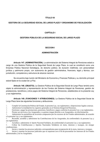 TÍTULO VII
GESTORA DE LA SEGURIDAD SOCIAL DE LARGO PLAZO Y ORGANISMO DE FISCALIZACIÓN
CAPÍTULO I
GESTORA PÚBLICA DE LA SEGURIDAD SOCIAL DE LARGO PLAZO
SECCION I
ADMINISTRACIÓN
Artículo 147. (ADMINISTRACIÓN). La administración del Sistema Integral de Pensiones estará a
cargo de una Gestora Pública de la Seguridad Social de Largo Plazo, la cual se constituirá como una
Empresa Pública Nacional Estratégica, de derecho público; de duración indefinida; con personalidad
jurídica y patrimonio propio, con autonomía de gestión administrativa, financiera, legal y técnica, con
jurisdicción, competencia y estructura de alcance nacional.
Se encuentra bajo tuición del Ministerio de Economía y Finanzas Públicas y su domicilio principal
estará fijado en la ciudad de La Paz.
Artículo 148. (OBJETO). La Gestora Pública de la Seguridad Social de Largo Plazo tendrá como
objeto la administración y representación de los Fondos del Sistema Integral de Pensiones, gestión de
prestaciones, beneficios y otros pagos del Sistema Integral de Pensiones, establecidos en la presente Ley
y sus reglamentos.
Artículo 149. (FUNCIONES Y ATRIBUCIONES). La Gestora Pública de la Seguridad Social de
Largo Plazo tiene las siguientes funciones y atribuciones:
1. Cumplir la Constitución Política del Estado, la presente Ley, sus reglamentos y disposiciones legales conexas.
2. Administrar la totalidad de los registros generados en el Sistema Integral de Pensiones.
3. Gestionar y pagar las prestaciones, pensiones, beneficios y pagos conforme la presente Ley y sus reglamentos.
4. Prestar sus servicios a los Asegurados o a quienes tengan derecho a ser Asegurados, sin discriminación.
5. Administrar los portafolios de inversión compuestos por los recursos de los Fondos administrados, de acuerdo
a la presente Ley y sus reglamentos.
6. Recaudar, acreditar y administrar las Contribuciones de los Asegurados, de conformidad a la presente Ley y
sus reglamentos.
7. Acreditar y administrar el Aporte Nacional Solidario, de conformidad a la presente Ley y sus reglamentos.
8. Cobrar las Contribuciones y Aportes Nacionales Solidarios en mora, intereses y recargos, sin otorgar
condonaciones.
9. Iniciar y tramitar los procesos judiciales correspondientes para recuperación de la mora, intereses y recargos.
10. Iniciar y tramitar los procesos judiciales que se requieran con el fin de precautelar los intereses de los Fondos
administrados y de los Asegurados.
 