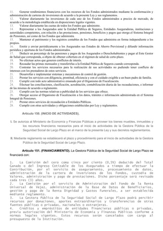 11. Generar rendimientos financieros con los recursos de los Fondos administrados mediante la conformación y
administración de carteras de inversiones de acuerdo a la presente Ley y sus reglamentos.
12. Valorar diariamente las inversiones de cada uno de los Fondos administrados a precios de mercado, de
acuerdo a la metodología establecida en disposiciones legales vigentes.
13. Valorar diariamente las cuotas de todos los Fondos que administre.
14. Representar a los Asegurados ante la Entidad Pública de Seguros, Entidades Aseguradoras, instituciones y
autoridades competentes, con relación a las prestaciones, pensiones, beneficios y pagos que otorga el Sistema Integral
de Pensiones, así como de los Fondos que administra.
15. Mantener el patrimonio y los registros contables de los Fondos que administra en forma independiente a los
propios.
16. Emitir y enviar periódicamente a los Asegurados sus Estados de Ahorro Previsional y difundir información
periódica y oportuna de los Fondos administrados.
17. Deducir un porcentaje de las pensiones y pagos de los Asegurados o Derechohabientes y pagar al Ente Gestor
de Salud que corresponda, a objeto de obtener cobertura en el régimen de salud de corto plazo.
18. No efectuar actos que generen conflictos de interés.
19. Recaudar las primas mensuales y transferirlas a la Entidad Pública de Seguros cuando corresponda.
20. Contratar los servicios necesarios para la realización de sus actividades no pudiendo tener conflicto de
intereses con los prestadores de estos servicios.
21. Desarrollar e implementar sistemas y mecanismos de control de gestión.
22. Prestar los servicios con diligencia, prontitud, eficiencia y con el cuidado exigible a un buen padre de familia.
23. Cumplir con todo acto administrativo emanado por el Organismo de Fiscalización.
24. Efectuar las conciliaciones, clasificación, acreditación, contabilización diaria de las recaudaciones, e informar
de las mismas de acuerdo a reglamento.
25. Cumplir con las normas relativas a publicidad de los servicios que ofrece.
26. Otorgar acceso al Organismo de Fiscalización a los datos, trámites e información administrada en el Sistema
Integral de Pensiones.
27. Prestar otros servicios de recaudación a Entidades Públicas.
28. Cumplir con otras actividades y obligaciones establecidas por Ley y reglamentos.
Artículo 150. (INICIO DE ACTIVIDADES).
I. Se autoriza al Ministerio de Economía y Finanzas Públicas a proveer los bienes muebles, inmuebles y
los recursos financieros necesarios para el inicio de actividades de la Gestora Pública de la
Seguridad Social de Largo Plazo en el marco de la presente Ley y sus decretos reglamentarios.
II. Mediante reglamento se establecerá el plazo y procedimiento para el inicio de actividades de la Gestora
Pública de la Seguridad Social de Largo Plazo.
Artículo 151. (FINANCIAMIENTO). La Gestora Pública de la Seguridad Social de Largo Plazo se
financiará con:
1. La Comisión del cero coma cinco por ciento (0,5%) deducido del Total
Ganado o del Ingreso Cotizable de los Asegurados a tiempo de efectuar la
Contribución, por el servicio de aseguramiento, procesamiento de datos,
administración de la cartera de inversiones de los Fondos, custodia de
Valores, administración y pago de prestaciones. Dicho porcentaje será revisado
cada tres (3) años.
2. La Comisión por el servicio de Administración del Fondo de la Renta
Universal de Vejez, administración de la Base de Datos de Beneficiarios,
gestión y pago de la Renta Dignidad y Gastos Funerales, a ser establecida
mediante reglamento.
3. La Gestora Pública de la Seguridad Social de Largo Plazo podrá percibir
recursos por donaciones, aportes extraordinarios y transferencias de otras
fuentes públicas o privadas, nacionales o extranjeras.
4. Créditos y empréstitos de entidades financieras públicas o privadas,
previa autorización del Ministerio de Economía y Finanzas Públicas conforme a
normas legales vigentes. Estos recursos serán cancelados con cargo al
presupuesto de la Institución.
 