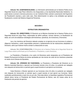 Artículo 152. (CONFIDENCIALIDAD). La información administrada por la Gestora Pública de la
Seguridad Social de Largo Plazo referente a los Asegurados y a los Aportantes Nacionales Solidarios, no
podrá darse a conocer a terceras personas a no ser mediante Orden Judicial o autorización del Organismo
de Fiscalización expresa y para cada caso. Esta determinación no aplica a las entidades que ejercen
fiscalización y tuición del Sistema Integral de Pensiones.
SECCIÓN II
ESTRUCTURA ORGANIZATIVA
Artículo 153. (DIRECTORIO). El Directorio es la Máxima Autoridad de la Gestora Pública de la
Seguridad Social de Largo Plazo, responsable de definir políticas, normas internas y la fiscalización de
éstas; así como de establecer estrategias administrativas, operativas, de inversiones y financieras.
Las y los miembros del Directorio deberán emplear en el ejercicio de sus funciones el cuidado y
diligencia necesarios y serán responsables personal y solidariamente de las resoluciones adoptadas en
Directorio, salvo que hubieran hecho constar su desacuerdo en acta.
Artículo 154. (CONFORMACIÓN). El Directorio de la Gestora Pública de la Seguridad Social de
Largo Plazo estará conformado por la Presidenta o Presidente y cuatro Directores.
La Presidenta o Presidente y los cuatro (4) Directores serán designados por el Presidente del
Estado Plurinacional de Bolivia de ternas aprobadas por dos tercios de votos de los miembros presentes
en sesión de la Cámara de Diputados.
Artículo 155. (PERIODO DE FUNCIONES). La Presidenta o Presidente del Directorio es la
Máxima Autoridad Ejecutiva y ejercerá sus funciones durante cinco (5) años, no pudiendo ser reelegido
sino después de transcurrido un período igual a aquél durante el cual ejerció sus funciones.
Cada Directora o Director ejercerá en sus funciones cinco (5) años no pudiendo ser reelegido
sino después de transcurrido un período igual a aquél durante el cual ejerció sus funciones. Serán
sustituidos periódicamente a razón de uno por año. Para éste efecto, la Asamblea Legislativa Plurinacional
deberá elevar ternas al Presidente del Estado Plurinacional de Bolivia, seis (6) meses antes de la
finalización del periodo de ejercicio
 