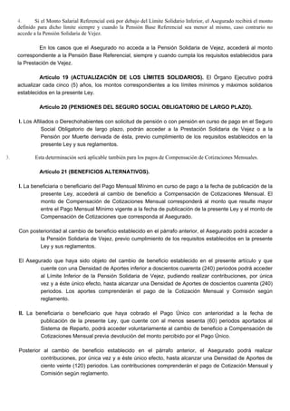 4. Si el Monto Salarial Referencial está por debajo del Límite Solidario Inferior, el Asegurado recibirá el monto
definido para dicho límite siempre y cuando la Pensión Base Referencial sea menor al mismo, caso contrario no
accede a la Pensión Solidaria de Vejez.
En los casos que el Asegurado no acceda a la Pensión Solidaria de Vejez, accederá al monto
correspondiente a la Pensión Base Referencial, siempre y cuando cumpla los requisitos establecidos para
la Prestación de Vejez.
Artículo 19 (ACTUALIZACIÓN DE LOS LÍMITES SOLIDARIOS). El Órgano Ejecutivo podrá
actualizar cada cinco (5) años, los montos correspondientes a los límites mínimos y máximos solidarios
establecidos en la presente Ley.
Artículo 20 (PENSIONES DEL SEGURO SOCIAL OBLIGATORIO DE LARGO PLAZO).
I. Los Afiliados o Derechohabientes con solicitud de pensión o con pensión en curso de pago en el Seguro
Social Obligatorio de largo plazo, podrán acceder a la Prestación Solidaria de Vejez o a la
Pensión por Muerte derivada de ésta, previo cumplimiento de los requisitos establecidos en la
presente Ley y sus reglamentos.
3. Esta determinación será aplicable también para los pagos de Compensación de Cotizaciones Mensuales.
Artículo 21 (BENEFICIOS ALTERNATIVOS).
I. La beneficiaria o beneficiario del Pago Mensual Mínimo en curso de pago a la fecha de publicación de la
presente Ley, accederá al cambio de beneficio a Compensación de Cotizaciones Mensual. El
monto de Compensación de Cotizaciones Mensual corresponderá al monto que resulte mayor
entre el Pago Mensual Mínimo vigente a la fecha de publicación de la presente Ley y el monto de
Compensación de Cotizaciones que corresponda al Asegurado.
Con posterioridad al cambio de beneficio establecido en el párrafo anterior, el Asegurado podrá acceder a
la Pensión Solidaria de Vejez, previo cumplimiento de los requisitos establecidos en la presente
Ley y sus reglamentos.
El Asegurado que haya sido objeto del cambio de beneficio establecido en el presente artículo y que
cuente con una Densidad de Aportes inferior a doscientos cuarenta (240) periodos podrá acceder
al Límite Inferior de la Pensión Solidaria de Vejez, pudiendo realizar contribuciones, por única
vez y a éste único efecto, hasta alcanzar una Densidad de Aportes de doscientos cuarenta (240)
periodos. Los aportes comprenderán el pago de la Cotización Mensual y Comisión según
reglamento.
II. La beneficiaria o beneficiario que haya cobrado el Pago Único con anterioridad a la fecha de
publicación de la presente Ley, que cuente con al menos sesenta (60) periodos aportados al
Sistema de Reparto, podrá acceder voluntariamente al cambio de beneficio a Compensación de
Cotizaciones Mensual previa devolución del monto percibido por el Pago Único.
Posterior al cambio de beneficio establecido en el párrafo anterior, el Asegurado podrá realizar
contribuciones, por única vez y a éste único efecto, hasta alcanzar una Densidad de Aportes de
ciento veinte (120) periodos. Las contribuciones comprenderán el pago de Cotización Mensual y
Comisión según reglamento.
 