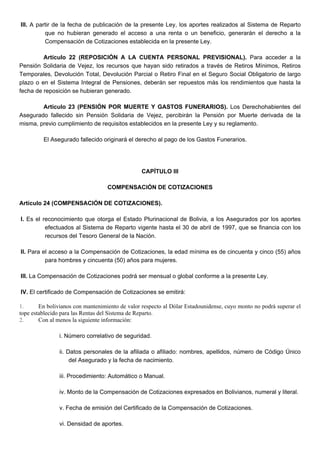III. A partir de la fecha de publicación de la presente Ley, los aportes realizados al Sistema de Reparto
que no hubieran generado el acceso a una renta o un beneficio, generarán el derecho a la
Compensación de Cotizaciones establecida en la presente Ley.
Artículo 22 (REPOSICIÓN A LA CUENTA PERSONAL PREVISIONAL). Para acceder a la
Pensión Solidaria de Vejez, los recursos que hayan sido retirados a través de Retiros Mínimos, Retiros
Temporales, Devolución Total, Devolución Parcial o Retiro Final en el Seguro Social Obligatorio de largo
plazo o en el Sistema Integral de Pensiones, deberán ser repuestos más los rendimientos que hasta la
fecha de reposición se hubieran generado.
Artículo 23 (PENSIÓN POR MUERTE Y GASTOS FUNERARIOS). Los Derechohabientes del
Asegurado fallecido sin Pensión Solidaria de Vejez, percibirán la Pensión por Muerte derivada de la
misma, previo cumplimiento de requisitos establecidos en la presente Ley y su reglamento.
El Asegurado fallecido originará el derecho al pago de los Gastos Funerarios.
CAPÍTULO III
COMPENSACIÓN DE COTIZACIONES
Artículo 24 (COMPENSACIÓN DE COTIZACIONES).
I. Es el reconocimiento que otorga el Estado Plurinacional de Bolivia, a los Asegurados por los aportes
efectuados al Sistema de Reparto vigente hasta el 30 de abril de 1997, que se financia con los
recursos del Tesoro General de la Nación.
II. Para el acceso a la Compensación de Cotizaciones, la edad mínima es de cincuenta y cinco (55) años
para hombres y cincuenta (50) años para mujeres.
III. La Compensación de Cotizaciones podrá ser mensual o global conforme a la presente Ley.
IV. El certificado de Compensación de Cotizaciones se emitirá:
1. En bolivianos con mantenimiento de valor respecto al Dólar Estadounidense, cuyo monto no podrá superar el
tope establecido para las Rentas del Sistema de Reparto.
2. Con al menos la siguiente información:
i. Número correlativo de seguridad.
ii. Datos personales de la afiliada o afiliado: nombres, apellidos, número de Código Único
del Asegurado y la fecha de nacimiento.
iii. Procedimiento: Automático o Manual.
iv. Monto de la Compensación de Cotizaciones expresados en Bolivianos, numeral y literal.
v. Fecha de emisión del Certificado de la Compensación de Cotizaciones.
vi. Densidad de aportes.
 