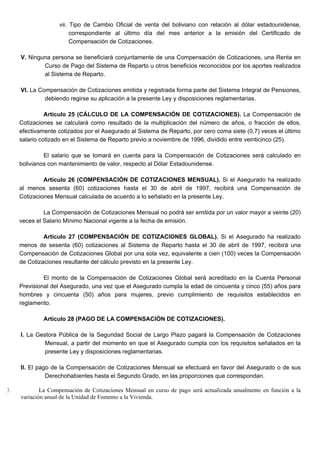 vii. Tipo de Cambio Oficial de venta del boliviano con relación al dólar estadounidense,
correspondiente al último día del mes anterior a la emisión del Certificado de
Compensación de Cotizaciones.
V. Ninguna persona se beneficiará conjuntamente de una Compensación de Cotizaciones, una Renta en
Curso de Pago del Sistema de Reparto u otros beneficios reconocidos por los aportes realizados
al Sistema de Reparto.
VI. La Compensación de Cotizaciones emitida y registrada forma parte del Sistema Integral de Pensiones,
debiendo regirse su aplicación a la presente Ley y disposiciones reglamentarias.
Artículo 25 (CÁLCULO DE LA COMPENSACIÓN DE COTIZACIONES). La Compensación de
Cotizaciones se calculará como resultado de la multiplicación del número de años, o fracción de ellos,
efectivamente cotizados por el Asegurado al Sistema de Reparto, por cero coma siete (0,7) veces el último
salario cotizado en el Sistema de Reparto previo a noviembre de 1996, dividido entre veinticinco (25).
El salario que se tomará en cuenta para la Compensación de Cotizaciones será calculado en
bolivianos con mantenimiento de valor, respecto al Dólar Estadounidense.
Artículo 26 (COMPENSACIÓN DE COTIZACIONES MENSUAL). Si el Asegurado ha realizado
al menos sesenta (60) cotizaciones hasta el 30 de abril de 1997, recibirá una Compensación de
Cotizaciones Mensual calculada de acuerdo a lo señalado en la presente Ley.
La Compensación de Cotizaciones Mensual no podrá ser emitida por un valor mayor a veinte (20)
veces el Salario Mínimo Nacional vigente a la fecha de emisión.
Artículo 27 (COMPENSACIÓN DE COTIZACIONES GLOBAL). Si el Asegurado ha realizado
menos de sesenta (60) cotizaciones al Sistema de Reparto hasta el 30 de abril de 1997, recibirá una
Compensación de Cotizaciones Global por una sola vez, equivalente a cien (100) veces la Compensación
de Cotizaciones resultante del cálculo previsto en la presente Ley.
El monto de la Compensación de Cotizaciones Global será acreditado en la Cuenta Personal
Previsional del Asegurado, una vez que el Asegurado cumpla la edad de cincuenta y cinco (55) años para
hombres y cincuenta (50) años para mujeres, previo cumplimiento de requisitos establecidos en
reglamento.
Artículo 28 (PAGO DE LA COMPENSACIÓN DE COTIZACIONES).
I. La Gestora Pública de la Seguridad Social de Largo Plazo pagará la Compensación de Cotizaciones
Mensual, a partir del momento en que el Asegurado cumpla con los requisitos señalados en la
presente Ley y disposiciones reglamentarias.
II. El pago de la Compensación de Cotizaciones Mensual se efectuará en favor del Asegurado o de sus
Derechohabientes hasta el Segundo Grado, en las proporciones que correspondan.
3. La Compensación de Cotizaciones Mensual en curso de pago será actualizada anualmente en función a la
variación anual de la Unidad de Fomento a la Vivienda.
 