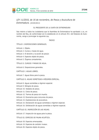 NÚMERO 223
                                                                                   27246
                  Viernes, 19 de noviembre de 2010




LEY 11/2010, de 16 de noviembre, de Pesca y Acuicultura de
Extremadura. (2010010013)

                       EL PRESIDENTE DE LA JUNTA DE EXTREMADURA

Sea notorio a todos los ciudadanos que la Asamblea de Extremadura ha aprobado y yo, en
nombre del Rey, de conformidad con lo establecido en el artículo 49.1 del Estatuto de Auto-
nomía, vengo a promulgar la siguiente Ley.

                                             ÍNDICE

TÍTULO I. DISPOSICIONES GENERALES.

Artículo 1. Objeto.
Artículo 2. Cursos y masas de agua.
Artículo 3. El derecho y la acción de pescar.
Artículo 4. Especies objeto de pesca.
Artículo 5. Órganos competentes.

TÍTULO II. CURSOS Y MASAS DE AGUA.

Artículo 6. Disposiciones generales.

CAPÍTULO I. AGUAS LIBRES.

Artículo 7. Aguas libres para la pesca.

CAPÍTULO II. AGUAS SOMETIDAS A RÉGIMEN ESPECIAL.

Artículo 8. Aguas sometidas a régimen especial.
Artículo 9. Refugios de pesca.
Artículo 10. Vedados de pesca.
Artículo 11. Cotos de pesca.
Artículo 12. Tramos de pesca sin muerte.
Artículo 13. Escenarios para concursos de pesca.
Artículo 14. Explotaciones de acuicultura.
Artículo 15. Declaración de aguas sometidas a régimen especial.
Artículo 16. Señalización de aguas sometidas a régimen especial.

CAPÍTULO III. INSPECCIÓN DE LAS AGUAS.

Artículo 17. Inspección de aguas para la pesca.

TÍTULO III. ESPECIES DE FAUNA ACUÁTICA.

Artículo 18. Especies amenazadas.
Artículo 19. Especies de carácter invasor.
Artículo 20. Especies objeto de pesca.
 