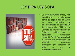 LEY PIPA LEY SOPA
         • La ley Stop Online Piracy Act,
           identificada       popularmente
           como ley sopa o ley h.r. 3261,
           es      una      iniciativa    de
           ley presentada el pasado 26
           de octubre de 2011 en la
           Cámara de Representantes de
           Estados      Unidos       por   el
           legislador            republicado
           Lamar S. Smith “para combatir
           el tráfico de contenidos en
           Internet       y        productos
           protegidos por derechos de
           autor        o        por       la
           propiedad intelectual”,
 