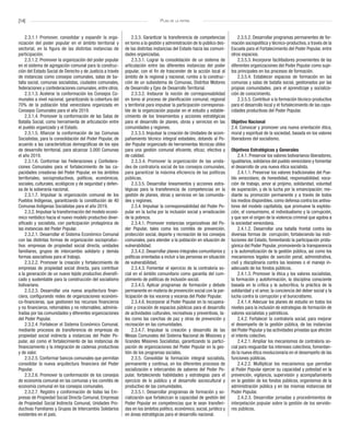[14] Plan de la patria
2.3.1.1 Promover, consolidar y expandir la orga-
nización del poder popular en el ámbito territorial y
sectorial, en la figura de las distintas instancias de
participación.
2.3.1.2. Promover la organización del poder popular
en el sistema de agregación comunal para la construc-
ción del Estado Social de Derecho y de Justicia a través
de instancias como consejos comunales, salas de ba-
talla social, comunas socialistas, ciudades comunales,
federaciones y confederaciones comunales, entre otros.
2.3.1.3. Acelerar la conformación los Consejos Co-
munales a nivel nacional, garantizando la cobertura del
70% de la población total venezolana organizada en
Consejos Comunales para el año 2019.
2.3.1.4. Promover la conformación de las Salas de
Batalla Social, como herramienta de articulación entre
el pueblo organizado y el Estado.
2.3.1.5. Afianzar la conformación de las Comunas
Socialistas, para la consolidación del Poder Popular, de
acuerdo a las características demográficas de los ejes
de desarrollo territorial, para alcanzar 3.000 Comunas
el año 2019.
2.3.1.6. Conformar las Federaciones y Confedera-
ciones Comunales para el fortalecimiento de las ca-
pacidades creadoras del Poder Popular, en los ámbitos
territoriales, socioproductivos, políticos, económicos,
sociales, culturales, ecológicos y de seguridad y defen-
sa de la soberanía nacional.
2.3.1.7. Impulsar la organización comunal de los
Pueblos Indígenas, garantizando la constitución de 40
Comunas Indígenas Socialistas para el año 2019.
2.3.2. Impulsar la transformación del modelo econó-
mico rentístico hacia el nuevo modelo productivo diver-
sificado y socialista, con participación protagónica de
las instancias del Poder Popular.
2.3.2.1. Desarrollar el Sistema Económico Comunal
con las distintas formas de organización socioproduc-
tiva: empresas de propiedad social directa, unidades
familiares, grupos de intercambio solidario y demás
formas asociativas para el trabajo.
2.3.2.2. Promover la creación y fortalecimiento de
empresas de propiedad social directa, para contribuir
a la generación de un nuevo tejido productivo diversifi-
cado y sustentable para la construcción del socialismo
bolivariano.
2.3.2.3. Desarrollar una nueva arquitectura finan-
ciera, configurando redes de organizaciones económi-
co-financieras, que gestionen los recursos financieros
y no financieros, retornables y no retornables, adminis-
tradas por las comunidades y diferentes organizaciones
del Poder Popular.
2.3.2.4. Fortalecer el Sistema Económico Comunal,
mediante procesos de transferencia de empresas de
propiedad social indirecta a instancias del Poder Po-
pular, así como el fortalecimiento de las instancias de
financiamiento y la integración de cadenas productivas
y de valor.
2.3.2.5. Conformar bancos comunales que permitan
consolidar la nueva arquitectura financiera del Poder
Popular.
2.3.2.6. Promover la conformación de los consejos
de economía comunal en las comunas y los comités de
economía comunal en los consejos comunales.
2.3.2.7. Registro y conformación de todas las Em-
presas de Propiedad Social Directa Comunal, Empresas
de Propiedad Social Indirecta Comunal, Unidades Pro-
ductivas Familiares y Grupos de Intercambio Solidarios
existentes en el país.
2.3.3. Garantizar la transferencia de competencias
en torno a la gestión y administración de lo público des-
de las distintas instancias del Estado hacia las comuni-
dades organizadas.
2.3.3.1. Lograr la consolidación de un sistema de
articulación entre las diferentes instancias del poder
popular, con el fin de trascender de la acción local al
ámbito de lo regional y nacional, rumbo a la construc-
ción de un subsistema de Comunas, Distritos Motores
de Desarrollo y Ejes de Desarrollo Territorial.
2.3.3.2. Instaurar la noción de corresponsabilidad
en torno al proceso de planificación comunal, regional
y territorial para impulsar la participación corresponsa-
ble de la organización popular en el estudio y estable-
cimiento de los lineamientos y acciones estratégicas
para el desarrollo de planes, obras y servicios en las
comunidades y regiones.
2.3.3.3. Impulsar la creación de Unidades de acom-
pañamiento técnico integral estadales, dotando al Po-
der Popular organizado de herramientas técnicas útiles
para una gestión comunal eficiente, eficaz, efectiva y
de calidad.
2.3.3.4. Promover la organización de las unida-
des de contraloría social de los consejos comunales,
para garantizar la máxima eficiencia de las políticas
públicas.
2.3.3.5. Desarrollar lineamientos y acciones estra-
tégicas para la transferencia de competencias en la
gestión de planes, obras y servicios en las comunida-
des y regiones.
2.3.4. Impulsar la corresponsabilidad del Poder Po-
pular en la lucha por la inclusión social y erradicación
de la pobreza.
2.3.4.1. Promover instancias organizativas del Po-
der Popular, tales como los comités de prevención,
protección social, deporte y recreación de los consejos
comunales, para atender a la población en situación de
vulnerabilidad.
2.3.4.2. Desarrollar planes integrales comunitarios y
políticas orientadas a incluir a las personas en situación
de vulnerabilidad.
2.3.4.3. Fomentar el ejercicio de la contraloría so-
cial en el ámbito comunitario como garantía del cum-
plimiento de políticas de inclusión social.
2.3.4.5. Aplicar programas de formación y debate
permanente en materia de prevención social con la par-
ticipación de los voceros y voceras del Poder Popular.
2.3.4.6. Incorporar al Poder Popular en la recupera-
ción y creación de espacios públicos para el desarrollo
de actividades culturales, recreativas y preventivas, ta-
les como las canchas de paz y otras de prevención y
recreación en las comunidades.
2.3.4.7. Impulsar la creación y desarrollo de las
Mesas Comunales del Sistema Nacional de Misiones y
Grandes Misiones Socialistas, garantizando la partici-
pación de organizaciones del Poder Popular en la ges-
tión de los programas sociales.
2.3.5. Consolidar la formación integral socialista,
permanente y continua, en los diferentes procesos de
socialización e intercambio de saberes del Poder Po-
pular, fortaleciendo habilidades y estrategias para el
ejercicio de lo público y el desarrollo sociocultural y
productivo de las comunidades.
2.3.5.1. Desarrollar programas de formación y so-
cialización que fortalezcan la capacidad de gestión del
Poder Popular en competencias que le sean transferi-
das en los ámbitos político, económico, social, jurídico y
en áreas estratégicas para el desarrollo nacional.
2.3.5.2. Desarrollar programas permanentes de for-
mación sociopolítica y técnico-productiva, a través de la
Escuela para el Fortalecimiento del Poder Popular, entre
otros espacios.
2.3.5.3. Incorporar facilitadores provenientes de las
diferentes organizaciones del Poder Popular como suje-
tos principales en los procesos de formación.
2.3.5.4. Establecer espacios de formación en las
comunas y salas de batalla social, gestionados por las
propias comunidades, para el aprendizaje y socializa-
ción de conocimiento.
2.3.5.5. Contribuir a la formación técnico-productiva
para el desarrollo local y el fortalecimiento de las capa-
cidades productivas del Poder Popular.
Objetivo Nacional
2.4. Convocar y promover una nueva orientación ética,
moral y espiritual de la sociedad, basada en los valores
liberadores del socialismo.
Objetivos Estratégicos y Generales
2.4.1. Preservar los valores bolivarianos liberadores,
igualitarios, solidarios del pueblo venezolano y fomentar
el desarrollo de una nueva ética socialista.
2.4.1.1. Preservar los valores tradicionales del Pue-
blo venezolano, de honestidad, responsabilidad, voca-
ción de trabajo, amor al prójimo, solidaridad, voluntad
de superación, y de la lucha por la emancipación; me-
diante su promoción permanente y a través de todos
los medios disponibles, como defensa contra los antiva-
lores del modelo capitalista, que promueve la explota-
ción, el consumismo, el individualismo y la corrupción,
y que son el origen de la violencia criminal que agobia a
la sociedad venezolana.
2.4.1.2. Desarrollar una batalla frontal contra las
diversas formas de corrupción, fortaleciendo las insti-
tuciones del Estado, fomentando la participación prota-
gónica del Poder Popular, promoviendo la transparencia
y la automatización de la gestión pública, así como los
mecanismos legales de sanción penal, administrativa,
civil y disciplinaria contra las lesiones o el manejo in-
adecuado de los fondos públicos.
2.4.1.3. Promover la ética y los valores socialistas,
la formación y autoformación, la disciplina consciente
basada en la crítica y la autocrítica, la práctica de la
solidaridad y el amor, la conciencia del deber social y la
lucha contra la corrupción y el burocratismo.
2.4.1.4. Adecuar los planes de estudio en todos los
niveles para la inclusión de estrategias de formación de
valores socialistas y patrióticos.
2.4.2. Fortalecer la contraloría social, para mejorar
el desempeño de la gestión pública, de las instancias
del Poder Popular y las actividades privadas que afecten
el interés colectivo.
2.4.2.1. Ampliar los mecanismos de contraloría so-
cial para resguardar los intereses colectivos, fomentan-
do la nueva ética revolucionaria en el desempeño de las
funciones públicas.
2.4.2.2. Multiplicar los mecanismos que permitan
al Poder Popular ejercer su capacidad y potestad en la
prevención, vigilancia, supervisión y acompañamiento
en la gestión de los fondos públicos, organismos de la
administración pública y en las mismas instancias del
Poder Popular.
2.4.2.3. Desarrollar jornadas y procedimientos de
interpelación popular sobre la gestión de los servido-
res públicos.
 