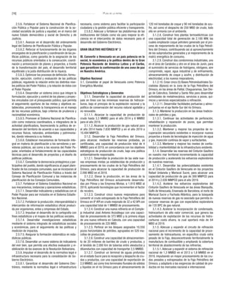 [16] Plan de la patria
2.5.6. Fortalecer el Sistema Nacional de Planifica-
ción Pública y Popular para la construcción de la so-
ciedad socialista de justicia y equidad, en el marco del
nuevo Estado democrático y social de Derecho y de
Justicia.
2.5.6.1. Avanzar en el desarrollo del ordenamiento
legal del Sistema de Planificación Pública y Popular.
2.5.6.2. Reforzar el funcionamiento de los órganos
encargados de la planificación y coordinación de las po-
líticas públicas, como garantía de la asignación de los
recursos públicos orientados a la consecución, coordi-
nación y armonización de planes y proyectos, a través
de la transformación del país, el desarrollo territorial
equilibrado y la justa distribución de la riqueza.
2.5.6.3. Optimizar los procesos de definición, formu-
lación, ejecución, control y evaluación de las políticas
públicas, regulando la relación entre los distintos nive-
les políticos del Poder Público, y la relación de éstos con
el Poder Popular.
2.5.6.4. Desarrollar un sistema único que integre la
formulación, ejecución y control de los planes y proyec-
tos vinculados con el presupuesto público, que permita
el seguimiento oportuno de las metas y objetivos es-
tablecidos, promoviendo la transparencia en el manejo
de los recursos públicos, bajo criterios de prudencia y
racionalidad económica.
2.5.6.5. Promover al Sistema Nacional de Planifica-
ción como instancia coordinadora, e integradora de la
actividad planificadora, favoreciendo la política de or-
denación del territorio de acuerdo a sus capacidades y
recursos físicos, naturales, ambientales y patrimonia-
les, dando relevancia a su historia.
2.5.6.6. Establecer mecanismos de formación inte-
gral en materia de planificación a los servidores y ser-
vidoras públicos, así como a los voceros del Poder Po-
pular, orientados al fortalecimiento de las capacidades
técnicas para el desarrollo de proyectos y el diseño de
políticas públicas.
2.5.6.7. Consolidar la democracia protagónica y par-
ticipativa del pueblo, dando significancia al papel plani-
ficador de los consejos comunales, que se incorporan al
Sistema Nacional de Planificación Pública a través del
Consejo de Planificación Comunal y las instancias de
planificación de los Consejos Comunales.
2.5.7. Fortalecer el Sistema Estadístico Nacional en
sus mecanismos, instancias y operaciones estadísticas.
2.5.7.1. Desarrollar indicadores y estadísticas con el
Poder Popular para ser incluidos en el Sistema Estadís-
tico Nacional.
2.5.7.2. Fortalecer la producción, interoperabilidad e
intercambio de información estadística oficial produci-
da por organismos, entes y empresas del Estado.
2.5.7.3. Impulsar el desarrollo de la cartografía con
fines estadísticos y el mapeo de las políticas sociales.
2.5.7.4. Desarrollar investigaciones estadísticas
mediante el sistema integrado de estadísticas sociales
y económicas, para el seguimiento de las políticas y
medición de impactos.
2.5.7.5. Asegurar la formación sistemática en esta-
dísticas públicas.
2.5.7.6. Desarrollar un nuevo sistema de indicadores
del vivir bien, que permita una efectiva evaluación y vi-
sibilización de los avances de la Revolución Bolivariana.
2.5.8. Impulsar el desarrollo de la normativa legal e
infraestructura necesaria para la consolidación de Go-
bierno Electrónico.
2.5.8.1. Garantizar el desarrollo del Gobierno Elec-
trónico, mediante la normativa legal e infraestructura
necesaria, como sistema para facilitar la participación
ciudadana y la gestión pública eficiente y transparente.
2.5.8.2. Adecuar y fortalecer las plataformas de las
instituciones del Estado como vía para mejorar la efi-
ciencia en el intercambio de datos necesario para el
desarrollo del Gobierno Electrónico.
GRAN OBJETIVO HISTÓRICO N° 3
III. Convertir a Venezuela en un país potencia en lo
social, lo económico y lo político dentro de la Gran
Potencia Naciente de América Latina y el Caribe,
que garanticen la conformación de una zona de paz
en Nuestra América.
Objetivo Nacional
3.1. Consolidar el papel de Venezuela como Potencia
Energética Mundial.
Objetivos Estratégicos y Generales
3.1.1. Desarrollar la capacidad de producción del
país en línea con las inmensas reservas de hidrocar-
buros, bajo el principio de la explotación racional y la
política de conservación del recurso natural agotable y
no renovable.
3.1.1.1. Alcanzar la capacidad de producción de
crudo hasta 3,3 MMBD para el año 2014 y 6 MMBD
para el año 2019.
3.1.1.2. Alcanzar la producción de gas natural para
el año 2014 hasta 7.830 MMPCD y en el año 2019 a
10.494 MMPCD.
3.1.2. Desarrollar la Faja Petrolífera del Orinoco,
para alcanzar, mediante las reservas probadas, ya
certificadas, una capacidad de producción total de 4
MMBD para el 2019, en concordancia con los objetivos
estratégicos de producción de crudo, bajo una política
ambientalmente responsable.
3.1.2.1. Desarrollar la producción de las siete nue-
vas empresas mixtas ya establecidas de producción y
procesamiento de los crudos de la Faja Petrolífera del
Orinoco, para alcanzar la capacidad de producción de
2.090 MBD en el 2019.
3.1.2.2. Elevar la producción, en las áreas de la
Faja Petrolífera del Orinoco actualmente desarrolla-
das por Pdvsa y las Empresa Mixtas, a 1.910 MBD al
2019, aplicando tecnologías que incrementen el factor
de recobro.
3.1.2.3. Construir cinco nuevos mejoradores para
convertir el crudo extrapesado de la Faja Petrolífera del
Orinoco en 8º API en crudo mejorado de 32 a 42 API con
una capacidad total de 1 MMBD de procesamiento.
3.1.2.4. Construir una nueva refinería en el Comple-
jo Industrial José Antonio Anzoátegui con una capaci-
dad de procesamiento de 373 MBD y la primera etapa
de una nueva refinería en Cabruta, con una capacidad
de procesamiento de 220 MBD.
3.1.2.5. Perforar en los bloques asignados 10.550
pozos horizontales de petróleo, agrupados en 520 ma-
collas de producción.
3.1.2.6. Construir una capacidad de almacenamien-
to de 20 millones de barriles de crudo y productos, y
el tendido de 2.000 Km de tuberías entre oleoductos y
diluenductos con capacidad de transportar 2,5 MMBD.
3.1.2.7. Construir un terminal de aguas profundas
en el estado Sucre para la recepción y despacho de cru-
dos y productos, con una capacidad de exportación de
2,0 MMBD, así como tres terminales fluviales de sólidos
y líquidos en el río Orinoco para el almacenamiento de
120 mil toneladas de coque y 90 mil toneladas de azu-
fre, así como el despacho de 250 MBD de crudo, todo
ello en armonía con el ambiente.
3.1.2.8. Construir tres plantas termoeléctricas con
una capacidad total de generación de 2.100 MW, las
cuales emplearán coque petrolero generado por el pro-
ceso de mejoramiento de los crudos de la Faja Petrolí-
fera del Orinoco, contribuyendo así al aprovechamiento
de los subproductos generados y al mejoramiento de la
matriz energética de consumo.
3.1.2.9. Construir dos condominios industriales, uno
en el área de Carabobo y otro en el área de Junín, para
el suministro de servicios de hidrógeno, nitrógeno, aire
comprimido, vapor, agua industrial y de enfriamiento,
almacenamiento de coque y azufre, y distribución de
electricidad, a los nuevos mejoradores.
3.1.2.10. Crear cinco (5) Bases Petroindustriales So-
cialistas (Bpisos) en la zona de la Faja Petrolífera del
Orinoco, en las áreas de Palital, Chaguaramas, San Die-
go de Cabrutica, Soledad y Santa Rita para desarrollar
actividades de metalmecánica, servicios a pozos, quí-
micos y servicios especializados a refinación.
3.1.2.11. Desarrollar facilidades portuarias y aéreo-
portuarias en el eje Norte-Sur del río Orinoco.
3.1.3. Mantener la producción en las áreas tradicio-
nales de petróleo y gas.
3.1.3.1. Continuar las actividades de perforación,
rehabilitación y reparación de pozos, que permitan
mantener la producción.
3.1.3.2. Mantener y mejorar los proyectos de re-
cuperación secundaria existentes e incorporar nuevos
proyectos a través de tecnologías de inyección de agua
y gas, inyección continúa de vapor y surfactantes.
3.1.3.3. Mantener y mejorar los niveles de confia-
bilidad y mantenibilidad de la infraestructura existente.
3.1.4. Desarrollar las reservas del Cinturón Gasífero
en nuestro mar territorial incrementando la capacidad
de producción y acelerando los esfuerzos exploratorios
de nuestras reservas.
3.1.4.1. Desarrollar las potencialidades existentes
en el Cinturón Gasífero de Venezuela en los proyectos
Rafael Urdaneta y Mariscal Sucre, para alcanzar una
capacidad de producción de gas de 300 MMPCD para
el 2014 y 2.030 MMPCD para el año 2019.
3.1.4.2. Acelerar los esfuerzos exploratorios del
Cinturón Gasífero de Venezuela en las áreas Blanquilla,
Golfo de Venezuela, Ensenada de Barcelona, el norte de
Mariscal Sucre y Fachada Atlántica, para la búsqueda
de nuevas reservas de gas no asociado que permita in-
corporar reservas de gas con expectativa exploratoria
de 135 BPC de gas natural.
3.1.4.3. Acelerar la incorporación de condensado,
hidrocarburo de alto valor comercial, que genera las
actividades de explotación de los recursos de hidro-
carburos costa afuera, la cual aportará más de 64
MBD al 2019.
3.1.5. Adecuar y expandir el circuito de refinación
nacional para el incremento de la capacidad de proce-
samiento de hidrocarburos, en específico crudo extra
pesado de la Faja, desconcentrando territorialmente la
manufactura de combustible y ampliando la cobertura
territorial de abastecimiento de las refinerías.
3.1.5.1. Adecuar y expandir el sistema de refinación
nacional de 1,3 MMBD en el 2013 a 1,8 MMBD en el
2019, impulsando un mayor procesamiento de los cru-
dos pesados y extrapesados de la Faja Petrolífera del
Orinoco, y adaptarlo a las exigencias de calidad de pro-
ductos en los mercados nacional e internacional.
 