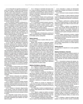 [21]Segundo Plan Socialista de Desarrollo Económico y Social de la Nación 2013-2019
3.2.5.19. Desarrollar los siguientes proyectos en el
sector textil-calzado: a) tenerías para procesamiento
de pieles; b) desarrollo conglomerado textil y del cal-
zado, para toda la cadena productiva; c) incrementar
la producción primaria de algodón y su procesamiento;
d) fortalecer la producción de hilados, tejidos de algo-
dón, así como la confección de prendas y calzados e)
producción de suelas; f) desarrollar tejidos con mezcla
sintética; g) desarrollar los componentes asociados a
los insumos industriales del sector.
3.2.5.20. Continuar el impulso a la fabricación na-
cional de electrodomésticos, consolidando proyectos
existentes y ampliando e incentivando nuevos proyec-
tos y la productividad del sector. Incentivar la parti-
cipación estatal y alianza con privados nacionales e
internacionales. Desarrollar énfasis especial en la pro-
ducción de los componentes e insumos. Instalación de
capacidades en Venezuela para la exportación a los
países del Alba, Mercosur y Petrocaribe. Desarrollar el
centro de ingeniería aplicada y de materiales.
3.2.5.21. Desarrollar las capacidades industriales
de construcción de maquinaria, equipos e infraestruc-
tura del país y de la región. Desarrollo de soporte a la
agroindustria. Equipamiento agrícola y alimentos con-
centrados. Hacer especial énfasis en la cadena del frío.
3.2.5.22. Ampliar las capacidades de producción
de insumos químicos para la industria a efectos de
disminuir la dependencia del componente importado,
aprovechando las potencialidades nacionales y gene-
ración de cadena de valor.
3.2.5.23. Crear nuevos canales y formas de distribu-
ción-comercialización a los productos y servicios de ma-
nufacturanacional concalidadcertificadaquepermitan el
beneficio de un amplio sector de la población de manera
económica, constante y eficiente, y promover la fidelidad
de los beneficiarios al sello “Hecho en Venezuela”.
3.2.5.24. Generar y fortalecer los subsistemas de
normalización, metrología y evaluación de la confor-
midad del Sistema Nacional de la Calidad, requeridos
para el desarrollo de los eslabones productivos y con-
creción de los proyectos de las fabricas socialistas
impulsados por el Estado en la construcción del socia-
lismo bolivariano.
3.2.6. Fortalecer el sector turismo como estrategia
de inclusión social que facilite y garantice al pueblo
venezolano, fundamentalmente a las poblaciones más
vulnerables, el acceso a su patrimonio turístico (desti-
nos turísticos) y el disfrute de las infraestructuras tu-
rísticas del Estado en condiciones de precios justos y
razonables.
3.2.6.1. Potenciar a Venezuela como multidestino,
garantizando el aumento del turismo receptivo, incre-
mentando así el ingreso de divisas al país y fortale-
ciendo los destinos no tradicionales.
3.2.6.2. Fortalecer la promoción turística nacional,
a través de políticas y programas de turismo social y
comunitario, particularmente la promoción de los des-
tinos turísticos deprimidos y los emprendimientos agro
y eco turísticos.
3.2.6.3. Fortalecer la formación integral turística
a nivel nacional, a través del crecimiento del Colegio
Universitario Hotel Escuela de los Andes venezolanos
y el establecimiento de las rede de escuelas de oficios
en turismo.
3.2.7. Desarrollar el sector turismo como una ac-
tividad productiva sustentable que genere excedentes
que puedan redistribuirse para satisfacer las necesi-
dades del pueblo.
3.2.7.1. Promover el crecimiento del turismo inter-
no, a través de políticas y programas de turismo social
y comunitario, incrementando de manera sostenida el
número de movimientos turísticos internos así como la
inversión en desarrollo y mejoramiento de infraestruc-
tura y servicios turísticos.
3.2.7.2. Fortalecer a Venetur como la primera ope-
radora turística del país y posicionar a la Red de Hoteles
Venetur como la principal alternativa de alojamiento tu-
rístico de gran calidad.
3.2.7.3. Fomentar la inversión nacional e internacio-
nal en el sector turístico, a través del estímulo a los
prestadores de servicios turísticos actuales y poten-
ciales de manera de mejorar de manera sostenida la
infraestructura y los servicios turísticos.
3.2.7.4. Fortalecer el posicionamiento internacional
de Venezuela como destino turístico, a través de la pro-
moción turística.
3.2.7.5. Desarrollar la infraestructura y servicios de
apoyo a la actividad turística, mediante el fortalecimien-
to de vialidad, puertos y aeropuertos.
Objetivo Nacional
3.3. Ampliar y conformar el poderío militar para la de-
fensa de la Patria.
Nuestra Patria promueve la cooperación pacífica
entre las naciones, impulsa la integración latinoame-
ricana y caribeña, el principio de autodeterminación de
los pueblos y la no intervención en los asuntos internos
de cada país, es por ello que el poderío militar del país
es netamente defensivo y disuasivo, que no amenaza a
nadie ni tiene pretensiones invasoras, todo lo contrario
somos promotores de la paz y de la integración lati-
noamericana y caribeña para contribuir con la defensa
de nuestros pueblos, ello nos obliga a garantizar cada
día el fortalecimiento de nuestras propias doctrinas y
tecnologías militares que nos permitan ser una referen-
cia pacífica en la región, adecuando nuestra industria
militar a nuestras propias necesidades, derivadas de la
realidad geoestratégica de nuestra Patria, valiéndonos
de la cooperación con países amigos.
Objetivos Estratégicos y Generales
3.3.1. Fortalecer la industria militar venezolana.
3.3.1.1. Afianzar la cooperación con países herma-
nos en correspondencia con las necesidades inherentes
a la Defensa Integral de la Patria.
3.3.1.2. Fomentar la transferencia tecnológica en
cada fase de dotación de nuestra Fuerza Armada Na-
cional Bolivariana a través de la activación de nuevas
industrias y entes generadores de bienes y servicios.
3.3.1.3. Incrementar el desarrollo de las tecnolo-
gías propias de nuestra industria militar, para asegurar
autonomía y soberanía en el espacio aéreo, naval y
terrestre.
3.3.1.4. Reforzar los vínculos de integración de
nuestra Patria con países hermanos para compartir ca-
pacidades y conocimientos en función del vivir bien de
nuestro pueblo.
3.3.2. Desarrollar el sistema de adiestramiento con
la doctrina militar Bolivariana para la Defensa Integral
de la Patria.
3.3.2.1. Mejorar y adaptar los diseños curriculares
en correspondencia con la ética Bolivariana, el concep-
to de guerra popular prolongada y asimétrica y las nue-
vas concepciones y necesidades del sector militar.
3.3.2.2. Consolidar y profundizar la doctrina Boliva-
riana, en nuestra Fuerza Armada Nacional Bolivariana.
3.3.2.3. Desarrollar un sistema de entrenamiento
y preparación combativa más eficiente y de acuerdo a
nuestra realidad.
3.3.2.4. Comunicar la nueva concepción de Defensa
Integral.
3.3.2.5. Consolidar un sistema defensivo territorial
capaz de dirigir al país en tiempo de guerra desde tiem-
po de paz, estratégicamente defensivo y eminentemen-
te popular.
3.3.3. Mejorar y perfeccionar el sistema educativo
de la Fuerza Armada Nacional y el Poder Popular, para
fortalecer la unidad cívico militar en función de los inte-
reses de la Patria.
3.3.3.1. Preparar y adiestrar a los integrantes de
nuestra Fuerza Armada Nacional Bolivariana bajo la
premisa fundamental de los ideales bolivarianos de
integración, soberanía, independencia, partiendo del
concepto de guerra popular prolongada, asimétrica y de
resistencia.
3.3.3.2. Integrar activamente los planes y diseños
curriculares de las academias militares y universidades,
para ponerlas al servicio del desarrollo nacional y la de-
fensa integral de la Patria.
3.3.3.3. Incrementar la formación de profesionales
militares y civiles en convenios con países hermanos,
para contribuir recíprocamente en la unidad regional y
en cívico militar.
Objetivo Nacional
3.4. Profundizar el desarrollo de la nueva geopolítica
nacional.
Objetivos Estratégicos y Generales
3.4.1. Profundizar la integración soberana nacional y la
equidad socio-territorial a través de Ejes de Desarro-
llo Integral: Norte Llanero, Apure-Orinoco, Occidental y
Oriental, Polos de Desarrollo Socialista, Distritos Moto-
res de Desarrollo, las Zonas Económicas Especiales y
Redis.
3.4.1.1. Incrementar la sinergia entre regiones, me-
diante los ejes de integración y desarrollo Norte Llanero,
Apure-Orinoco, Occidental y Oriental, a través de: a) De-
sarrollo de corredores de infraestructura de transporte
multimodal, de energía y de telecomunicaciones en los
Ejes de Integración y Desarrollo, constituyéndose el Eje
Norte Llanero en articulador entre áreas productivas y
de consumo nacional; b) Implantación de industrias de
transformación y de parques industriales temáticos en
el Eje Norte Llanero; c) Conformar y desarrollar ocho
Distritos Motores de Desarrollo para la Faja Petrolífera
del Orinoco, los cuales permitirán promover, potenciar y
acelerar el desarrollo territorial en la Faja; d) Impulsar
el desarrollo integral de áreas geográficas, que por sus
características y ubicación, son consideradas estraté-
gicas para los intereses nacionales, procurando que en
las mismas tenga lugar una expansión productiva y un
correcto aprovechamiento de los recursos naturales, a
través de las Zonas Económicas Especiales.
3.4.1.2. Ordenar el territorio y asegurar la base de
sustentación ecológica, mediante la formulación e im-
plementación de planes para las distintas escalas te-
rritoriales, la preservación de cuencas hidrográficas y
cuerpos de agua, la conservación y preservación de
ambientes naturales, el impulso de programas de ma-
nejo integral de desechos sólidos y la cultura de los
pueblos.
3.4.1.3. Fortalecer y mejorar los sistemas de agua
potable a lo largo del territorio nacional, manteniendo
 