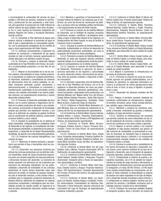 [22] Plan de la patria
e incrementando la continuidad del servicio de agua
potable a 250 litros por persona, mediante la culmina-
ción y construcción de cien acueductos a nivel nacio-
nal, para garantizar la producción de 4.000 millones de
metros cúbicos de agua potable, entre otros: Acueduc-
to Tuy 4, Luisa Cáceres de Arismendi, Ampliación del
Sistema Regional del Centro y Acueducto Barcelona-
Guanta-Lechería.
3.4.1.4. Consolidar el Plan Nacional de Aguas para
mejorar, reforzar y establecer el suministro de agua en
todo el país y especialmente en comunidades popula-
res, con la participación protagónica de los comités de
agua y otras organizaciones del Poder Popular.
3.4.1.5. Continuar incrementando y mejorando los
sistemas de recolección y tratamiento de las aguas
servidas en todo el territorio nacional, garantizando el
vertido adecuado a los distintos cuerpos de agua.
3.4.1.6. Promover y acelerar el desarrollo integral
sustentable de la Faja Petrolífera del Orinoco, de acuer-
do a la potencialidad productiva y el vivir bien de sus
habitantes.
3.4.1.7. Mejorar la funcionalidad de la red de cen-
tros urbanos, articulándolos al nuevo modelo producti-
vo: a) impulsando un sistema de ciudades policéntrico;
b) mejorando, ampliando y consolidando los sistemas
de interconexión entre los centros poblados, en via-
lidad, transporte polimodal, puertos, aeropuertos y
telecomunicaciones; c) fomentando el crecimiento y
transformación sustentable de los principales centros
urbanos, las ciudades intermedias y los centros pobla-
dos menores, con especialización productiva y nuevos
desarrollos habitacionales.
3.4.1.8. Promover el desarrollo sustentable del Arco
Minero, con el control soberano y hegemónico del Es-
tado en la cadena productiva del sector y sus activida-
des conexas, promoviendo el desarrollo de tecnologías
propias que permitan una explotación racional, y con
base en la definición de unidades de gestión territorial
para la coordinación de políticas públicas, preservando
el acervo histórico y socio–cultural.
3.4.1.9. Impulsar la consolidación de un sistema de
áreas industriales, configurándolas en verdaderos Polos
de Desarrollo en las regiones: a) consolidación del siste-
ma de parques industriales; b) desarrollo de los polos pe-
troquímicos; c) desarrollo de las Bases Petroindustriales
Socialistas, de soporte a los emprendimientos petroleros.
3.4.1.10. Preservar las cuencas hidrográficas y los
cuerpos de agua.
3.4.1.11. Maximizar el sistema portuario y aeropor-
tuario que permita el flujo e intercambio entre los cen-
tros poblados.
3.4.1.12. Desarrollar una taxonomía territorial que
articule las comunas productivas con los distritos moto-
res industriales, donde las Zonas Económicas Especia-
les serán una variante específica de esta para potenciar
y direccionar tensores del desarrollo. La economía de
escala supondrá una estructura de red productiva que
sincronice las demandas industriales con las poten-
cialidades y desarrollo de actividades en las comunas
productivas. Al mismo tiempo desarrollar sobre esta
estructura de sostén un tramado de parques industria-
les para el desarrollo nacional y como pivotes interco-
nectados para la integración productiva bolivariana de
Nuestra América, definiendo los eslabones de cadenas
productivas compartidas y estratégicas para las nece-
sidades sociales de nuestro pueblo; en especial en el
área de salud, alimentación, educación, vestido, energía
y vivienda.
3.4.2. Mantener y garantizar el funcionamiento del
Consejo Federal de Gobierno, las instancias que lo con-
forman, así como las formas de coordinación de políti-
cas y acciones entre las entidades político-territoriales
y las organizaciones de base del Poder Popular.
3.4.3. Promover la creación de los Distritos Motores
de Desarrollo, con la finalidad de impulsar proyectos
económicos, sociales, científicos y tecnológicos desti-
nados a lograr el desarrollo integral de las regiones y el
fortalecimiento del Poder Popular, en aras de facilitar la
transición hacia el socialismo.
3.4.3.1. Impulsar la creación de Distritos Motores de
Desarrollo, fundamentada en criterios de desarrollo de
potencialidades productivas sustentables, así como la
ocupación del territorio en áreas estratégicas.
3.4.3.2. Fomentar la creación de Distritos Motores de
Desarrollo, en áreas que requieran atención prioritaria,
haciendo énfasis en el reordenamiento territorial partici-
pativo en correspondencia con el interés nacional.
3.4.3.3. Impulsar la creación de Distritos Motores
de Desarrollo, fomentando la ejecución de obras y
servicios esenciales en las regiones y comunidades
de menor desarrollo relativo, disminuyendo las asime-
trías entre las grandes ciudades y mejorando el hábi-
tat comunitario.
3.4.3.4. Decretar y desarrollar ocho (8) Distritos Mo-
tores de la Faja Petrolífera del Orinoco; con el fin de
apalancar el desarrollo petrolero así como sus poten-
cialidades adicionales, elementos geohistóricos, rela-
ciones funcionales, capacidades socio-productivas. Los
Distritos Motores son: Mapire-Santa Cruz del Orinoco,
Ciudad Bolívar-Soledad Falconero, Santa Rita-Caicara
del Orinoco, Palital-Chaguaramas, Temblador, Santa
María de Ipire y Zuata-San Diego de Cabrutica
3.4.3.5. Conformar el Distrito Motor Barlovento, Es-
tado Miranda. Área con prioridad de tratamiento en la
Cuenca del Río Tuy, de especialización agroindustrial.
3.4.3.6 Conformar el Distrito Motor Caicara-Cabruta,
Estados Bolívar y Guárico. Proyectos dinamizadores:
Tercer Puente sobre el Río Orinoco y UPS Algodones del
Orinoco, de especialización agroindustrial.
3.4.3.7 Conformar el Distrito Motor Biruaca-
Achaguas, Estados Guárico y Apure. Proyecto dina-
mizador: Centro de Caña Etanol, de especialización
agroindustrial.
3.4.3.8. Conformar el Distrito Motor Paria, Estado
Sucre. Proyectos dinamizadores: Proyecto Gasífero Pe-
trolero, Delta-Caribe Oriental, Plataforma Deltana, Em-
presa Mixta Socialista Cacao del Alba, de especializa-
ción Agrícola-Turística.
3.4.3.9. Conformar el Distrito Motor Sur del Lago,
Estados Zulia y Mérida. Proyecto dinamizador UPS de
Distribución, de especialización agroindustrial.
3.4.3.10. Conformar el Distrito Motor Santa Elena de
Uairén-Ikabarú, Estados Bolívar y Amazonas. Proyecto
dinamizador: transporte aéreo y fluvial, de especializa-
ción agroecológica y turística.
3.4.3.11. Conformar el Distrito Motor Ortiz-Cala-
bozo, Estados Guárico y Aragua. Proyectos dinamiza-
dores: UPS Agroalimentaria, Complejo Agroindustrial
Río Tiznado y Proyecto Río Guárico, de especialización
agroindustrial.
3.4.3.12. Conformar el Distrito Motor Los Tacari-
guas-Las Tejerías. Estados Aragua y Carabobo. Proyec-
tos dinamizadores: Ensambladora de Vehículos Irán-
Venezuela y China-Venezuela, solución estructural del
crecimiento del Lago de Tacarigua, de especialización
industrial, ambiental y agrícola.
3.4.4.13. Conformar el Distrito Motor El Diluvio del
Palmar, Estado Zulia. Proyecto dinamizador: Sistema de
Riego el Diluvio, de especialización agrícola.
3.4.3.14 Conformar el Distrito Motor Florentino
(Boconó-Barinas), Estado Barinas y Trujillo. Proyectos
dinamizadores: Autopista Boconó-Barinas, Centro de
Mejoramiento Genético Florentino, de especialización
agroindustrial.
3.4.3.15 Conformar el Distrito Motor Orichuna-Ma-
tiyure, estado Apure. Proyecto dinamizador: UPS Gana-
deras, de especialización agropecuaria.
3.4.3.16 Conformar el Distrito Motor Urbano Ciudad
Tiuna, ubicado en Distrito Capital y el Estado Bolivariano
de Miranda, para desarrollar el nuevo modelo de ciudad
socialista.
3.4.3.17. Distrito Motor Urbano Ciudad Caribia, ubi-
cado en Distrito Capital y el estado Vargas, para desa-
rrollar el nuevo modelo de ciudad socialista.
3.4.3.18. Distrito Motor Urbano Ciudad Belén, ubi-
cado en el Estado Miranda, para desarrollar el nuevo
modelo de ciudad socialista.
3.4.4. Mejorar e incrementar la infraestructura en
las áreas de producción agrícola.
3.4.4.1. Promover la creación de zonas de concen-
tración agrícola con grandes potencialidades, con la
finalidad de garantizar la seguridad alimentaria na-
cional y la producción de rubros agropecuarios tales
como el maíz, el arroz, la soya, el algodón, el ganado,
peces y aves.
3.4.4.2. Desarrollar las planicies centrales del Río
Orinoco.
3.4.5. Integrar el territorio nacional, mediante los
corredores multimodales de infraestructura: transpor-
te terrestre, ferroviario, aéreo, fluvial, energía eléctrica,
gas, petróleo, agua y telecomunicaciones.
3.4.5.1. Mantener y construir las carreteras, auto-
pistas y troncales, conectando las grandes y medianas
ciudades a lo largo del territorio nacional.
3.4.5.2. Construir la infraestructura vial necesaria
que permita conectar las zonas industriales con las zo-
nas de explotación de recursos, y mejorar las condicio-
nes de las carreteras en las zonas rurales y agrícolas.
3.4.5.3. Mejorar el servicio público a los usuarios
y desplazar el viejo parque automotor que genera un
alto consumo de combustible: a) promoviendo la crea-
ción de empresas de transporte bajo el esquema de
propiedad social directa o indirecta; y b) incorporando
progresivamente energías limpias en las unidades de
transporte público y privado.
3.4.5.4. Culminar la construcción y rehabilitación de
los tramos ferroviarios en ejecución y desarrollar nue-
vos tramos como columna vertebral de los Ejes de In-
tegración y Desarrollo, para el transporte de pasajeros,
productos agrícolas, industriales y bienes comerciales.
3.4.5.5. Complementar el sistema de puertos y ae-
ropuertos nacionales, con el fin de atender los requeri-
mientos de manejo de carga nacional e internacional: a)
desarrollando la infraestructura y servicios que permitan
la navegación a lo largo del Río Orinoco y el Río Apure
como canales fundamentales de comunicación, sin de-
predar el medio ambiente; b) desarrollando un sistema
de puertos con nodos regionales en los Ejes de Integra-
ción y Desarrollo Oriental, Occidental y Apure-Orinoco; y
c) configurando un sistema logístico nacional que pro-
porcione los servicios y facilidades necesarios para el
cabotaje nacional e impulso de la intermodalidad.
3.4.5.6. Fortalecer las empresas estatales dirigidas
al transporte acuático, aéreo y terrestre, de manera tal
 