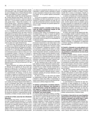 [4] Plan de la patria
bases del Proyecto de Transición Bolivariano. Aquélla,
en el corto plazo; y éste, en el mediano, serán los moto-
res para el despegue hacia el Proyecto Nacional Simón
Bolívar, cuyos objetivos se ubican a largo plazo”.
De esta manera, el 2007 fue el año del lanzamiento
del “Proyecto Nacional Simón Bolívar; Primer Plan So-
cialista de Desarrollo Económico y Social de la Nación,
2007-2013”, el cual propuso la puesta en marcha de
siete grandes líneas: 1. Nueva ética socialista, 2. Su-
prema felicidad social, 3. Democracia protagónica re-
volucionaria, 4. Modelo productivo socialista, 5. Nueva
geopolítica nacional, 6. Venezuela: potencia energética
mundial, y 7. Nueva geopolítica internacional.
El resultado de la aplicación de este plan se eviden-
cia en un indicador de gran aceptación internacional,
como lo es el Coeficiente de Gini, que mide el nivel de
desigualdad de los ingresos dentro de un país, y que de
acuerdo con el más reciente informe del Instituto Nacio-
nal de Estadística, de mediados del mes de septiembre
de 2013, se ubica en este momento en 0,39, el más
bajo de América Latina (viniendo desde 0,48 en 2008),
lo cual sitúa a Venezuela como el país menos desigual
entre los países de la región latinoamericana.
En la misma línea, hoy Venezuela se ubica entre los
47 países con un Desarrollo Humano Alto, de acuerdo
con el más reciente informe del Programa de las Nacio-
nes Unidas para el Desarrollo (PNUD), correspondiente
al año 2012, en el cual el Índice de Desarrollo Huma-
no de Venezuela alcanzó el valor de 0,748, por el cual
le corresponde el puesto 71 entre las 187 naciones y
territorios que participan de la medición, mejorando el
índice de 0,662 que obtuvo en el año 2000.
Siempre de acuerdo con el informe del PNUD, si se
mira a Venezuela como parte de América Latina y el Ca-
ribe, destaca por un mejor desempeño en su índice de
Desarrollo Humano de 0,748, por encima de 0,741 que
obtuvo la región.
Algunos indicadores que explican este desempeño
de Venezuela son la esperanza de vida al nacer, que
pasó de 74,4 años en 2011 a 74,6 para 2012; los años
esperados de escolaridad y los promedios de escola-
ridad mantuvieron sus valores en el tiempo: en 14,4 y
7,6, respectivamente. Sin embargo, al mirar las cifras
en el tiempo, se observa un incremento en los números
en relación con 1980: de 6,4 años de esperanza de vida
al nacer; de 2,7 años más de promedio de escolaridad;
y de 4,4 años más esperados de escolaridad.
De esta manera, el resultado favorable de la pues-
ta en práctica del Proyecto Nacional Simón Bolívar, en
el cual el Comandante Hugo Chávez venía trabajando
desde hacía más de veinte años, obedece sin duda a
que viene a ser la síntesis de un proyecto histórico de
transformación de la sociedad venezolana de fines del
siglo pasado e inicios del actual, y aún más, pues reco-
ge una idea de sociedad que se viene gestando desde
las actuaciones libertarias e independentistas del ejér-
cito patriota, con Bolívar al mando, durante el siglo XIX.
b. El Plan de la Patria, nueva fase de la Revolución
Bolivariana.
El Comandante Hugo Chávez, al inscribir su candida-
tura ante el Consejo Nacional Electoral, el 11 de junio
de 2012, presentó el Programa de la Patria 2013-2019
anunciando una importante evolución metódica, en los
términos siguientes: “Someto al pueblo cinco grandes
objetivos históricos y como su palabra o como la misma
palabra lo dice, son históricos porque vienen de lejos,
de atrás, se ubican en la perspectiva del tiempo pasado
y se ubican en la perspectiva del tiempo por venir; nos
trascienden a nosotros mismos, trascienden el tiempo
de ayer, trascienden el tiempo de hoy rumbo al tiempo
del mañana. Son los grandes objetivos permanentes,
históricos”.
Es así como se presenta la actualización de la car-
ta estratégica que habrá de guiarnos por la ruta de la
transición al socialismo bolivariano del siglo XXI, con
este Plan de Desarrollo Económico y Social de la Nación
2013-2019 que contempla cinco grandes objetivos his-
tóricos, a saber:
I. Defender, expandir y consolidar el bien más pre-
ciado que hemos reconquistado después de 200
años: la Independencia Nacional.
El primero de ellos, relativo a la consolidación de nues-
tra Independencia, se refiere al conjunto de objetivos
nacionales y estratégicos en los órdenes político, eco-
nómico, social y cultural, principalmente, cuyo alcance
nos permitirá sentar las bases de la irreversibilidad de
la soberanía nacional.
Contempla la necesidad de garantizar la continuidad
del proceso revolucionario, lo que implica lograr la más
contundente victoria popular en las elecciones presi-
denciales del 7 de octubre del 2012. Para ello, la unidad
de los trabajadores y trabajadoras, pequeños y media-
nos productores y productoras del campo y la ciudad,
así como demás sectores sociales del pueblo, es con-
dición indispensable. Asimismo, se plantea preservar la
soberanía sobre nuestros recursos petroleros en parti-
cular, y naturales en general. Lo anterior, a su vez, habrá
de traducirse en la capacidad fortalecida para manejar
soberanamente el ingreso nacional. Lograr la soberanía
alimentaria, desencadenando nuestro potencial agro-
productivo, será otro de las objetivos estratégicos.
De vital importancia para el logro de este primer
gran objetivo es el pleno desarrollo de nuestras capaci-
dades científico-técnicas, creando las condiciones para
el desarrollo de un modelo innovador, transformador y
dinámico, orientado hacia el aprovechamiento de las
potencialidades y capacidades nacionales, así como la
necesidad de afianzar la identidad nacional y nuestro-
americana, partiendo del principio bolivariano de que
“la Patria es América”.
Por último, se incluye en este primer gran objetivo
el fortalecimiento del poder defensivo nacional, con-
solidando la unidad cívico-militar e incrementando el
apresto operacional de la Fuerza Armada Nacional Boli-
variana para la defensa integral de la Patria.
II. Continuar construyendo el socialismo bolivaria-
no del siglo XXI, en Venezuela, como alternativa al
sistema destructivo y salvaje del capitalismo y con
ello asegurar la “mayor suma de seguridad social,
mayor suma de estabilidad política y la mayor suma
de felicidad” para nuestro pueblo.
En cuanto al segundo gran objetivo histórico, se prefigu-
ra en las formas de construcción del socialismo nuestro
para alcanzar la suprema felicidad social del pueblo,
esto pasa, en primer lugar, por acelerar el cambio del
sistema económico, trascendiendo el modelo rentista
petrolero capitalista al modelo económico productivo
socialista, dando paso a una sociedad más igualitaria
y justa, rumbo al socialismo, sustentado en el rol del
Estado Social y Democrático, de Derecho y de Justicia,
con el fin de seguir avanzando en la plena satisfacción
de las necesidades básicas para la vida de nuestro pue-
blo: la alimentación, el agua, la electricidad, la vivienda
y el hábitat, el transporte público, la salud, la educación,
la seguridad pública, el acceso a la cultura, la comu-
nicación libre, la ciencia y la tecnología, el deporte, la
sana recreación y al trabajo digno, liberado y liberador.
Lo anterior se relaciona con la necesaria promoción
de una nueva hegemonía ética, moral y espiritual que
nos permita superar los vicios, que aún no terminan de
morir, del viejo modelo de sociedad capitalista. Al res-
pecto, mención especial merece el propósito expreso
de seguir avanzando en el desarrollo de un modelo de
seguridad pública para la protección de la vida humana
y direccionar una definitiva revolución en el sistema de
administración de justicia, para acabar con la impuni-
dad, lograr la igualdad en el acceso y erradicar el carác-
ter clasista y racista en su aplicación.
Por último, para el logro de este segundo gran obje-
tivo es estratégico desatar la potencia contenida en la
Constitución Bolivariana, logrando la irrupción definiti-
va del nuevo Estado Social y Democrático, de Derecho
y de Justicia, mediante la consolidación y expansión
del poder popular a través de las Misiones y Grandes
Misiones Socialistas y el autogobierno en poblaciones
y territorios específicos conformados como Comunas,
entre otras políticas.
III. Convertir a Venezuela en un país potencia en lo
social, lo económico y lo político dentro de la Gran
Potencia Naciente de América Latina y el Caribe,
que garanticen la conformación de una zona de paz
en Nuestra América.
El tercer gran objetivo histórico, convertir a Venezuela
en un país potencia en lo social, lo económico y lo po-
lítico dentro de la Gran Potencia Naciente de América
Latina y el Caribe, que garantice la conformación de
una zona de paz en Nuestra América, se orienta hacia
la consolidación del poderío político, económico y social
para lo cual se requiere, entre otras metas, la definitiva
irrupción del Estado Democrático y Social, de Derecho
y de Justicia, y el fortalecimiento de la estabilidad y la
paz de la Nación.
Más allá, esta propuesta histórica incluye el obje-
tivo estratégico de desarrollar el poderío económico
nacional, aprovechando de manera óptima las poten-
cialidades que ofrecen nuestros recursos. Igualmente,
se propone ampliar el poderío militar para la defensa de
la Patria, fortaleciendo la industria militar venezolana, y
profundizando la nueva doctrina militar bolivariana y el
desarrollo geopolítico nacional.
Lo cual comprende el compromiso de seguir des-
empeñando un papel protagónico en el proceso de
construcción de la unidad latinoamericana y caribeña,
impulsando la Alianza Bolivariana para los Pueblos de
Nuestra América (ALBA) y Petrocaribe, así como dina-
mizando los nuevos espacios regionales: la Unión de
Naciones Suramericanas (Unasur) y la Comunidad de
Estados Latinoamericanos y Caribeños (Celac).
IV. Contribuir al desarrollo de una nueva Geopolítica
Internacional en la cual tome cuerpo un mundo mul-
ticéntrico y pluripolar que permita lograr el equili-
brio del Universo y garantizar la Paz planetaria.
El cuarto gran objetivo histórico implica continuar tran-
sitando el camino en la búsqueda de un mundo multi-
céntrico y pluripolar, sin dominación imperial y con res-
peto irrestricto a la autodeterminación de los pueblos.
Por último, plantea la necesidad de seguir sumando es-
fuerzos por desmontar el sistema neocolonial de domi-
nación imperial, eliminando o reduciendo a niveles no
 